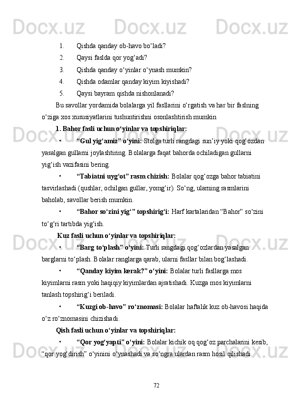 1. Qishda qanday ob-havo bo‘ladi?
2. Qaysi faslda qor yog‘adi?
3. Qishda qanday o‘yinlar o‘ynash mumkin?
4. Qishda odamlar qanday kiyim kiyishadi?
5. Qaysi bayram qishda nishonlanadi?
Bu savollar yordamida bolalarga yil fasllarini o‘rgatish va har bir faslning 
o‘ziga xos xususiyatlarini tushuntirishni osonlashtirish mumkin
1. Bahor fasli uchun o‘yinlar va topshiriqlar:
• “Gul yig‘amiz” o‘yini:  Stolga turli rangdagi sun’iy yoki qog‘ozdan 
yasalgan gullarni joylashtiring. Bolalarga faqat bahorda ochiladigan gullarni 
yig‘ish vazifasini bering.
• “Tabiatni uyg‘ot” rasm chizish:  Bolalar qog‘ozga bahor tabiatini 
tasvirlashadi (qushlar, ochilgan gullar, yomg‘ir). So‘ng, ularning rasmlarini 
baholab, savollar berish mumkin.
• “Bahor so‘zini yig‘” topshirig‘i:  Harf kartalaridan “Bahor” so‘zini 
to‘g‘ri tartibda yig‘ish.
  Kuz fasli uchun o‘yinlar va topshiriqlar:
• “Barg to‘plash” o‘yini:  Turli rangdagi qog‘ozlardan yasalgan 
barglarni to‘plash. Bolalar ranglarga qarab, ularni fasllar bilan bog‘lashadi.
• “Qanday kiyim kerak?” o‘yini:  Bolalar turli fasllarga mos 
kiyimlarni rasm yoki haqiqiy kiyimlardan ajratishadi. Kuzga mos kiyimlarni 
tanlash topshirig‘i beriladi.
• “Kuzgi ob-havo” ro‘znomasi:  Bolalar haftalik kuz ob-havosi haqida 
o‘z ro‘znomasini chizishadi.
Qish fasli uchun o‘yinlar va topshiriqlar:
• “Qor yog‘yapti” o‘yini:  Bolalar kichik oq qog‘oz parchalarini kesib, 
“qor yog‘dirish” o‘yinini o‘ynashadi va so‘ngra ulardan rasm hosil qilishadi.
72 