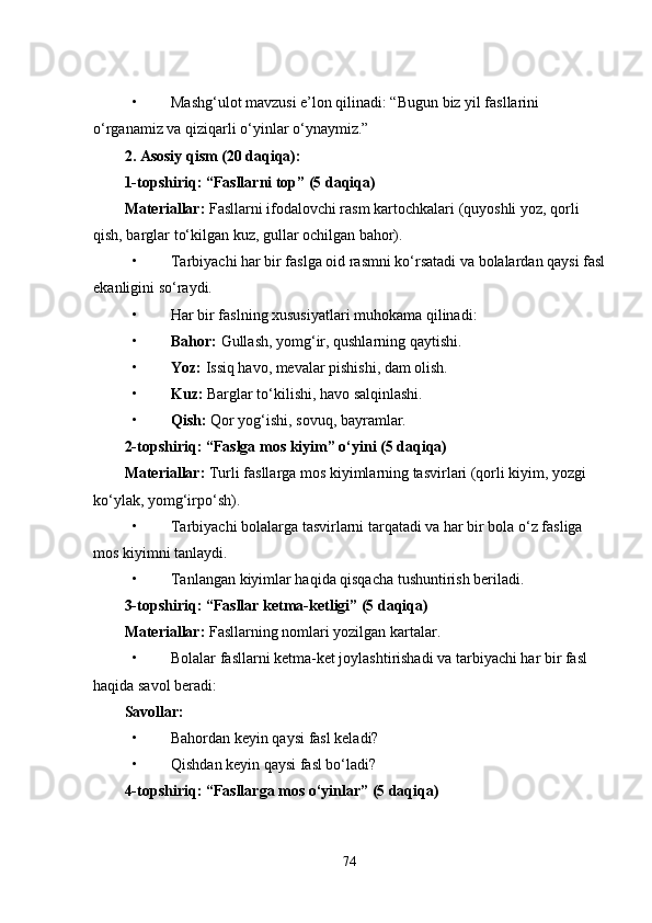 • Mashg‘ulot mavzusi e’lon qilinadi: “Bugun biz yil fasllarini 
o‘rganamiz va qiziqarli o‘yinlar o‘ynaymiz.”
2. Asosiy qism (20 daqiqa):
1-topshiriq: “Fasllarni top” (5 daqiqa)
Materiallar:  Fasllarni ifodalovchi rasm kartochkalari (quyoshli yoz, qorli 
qish, barglar to‘kilgan kuz, gullar ochilgan bahor).
• Tarbiyachi har bir faslga oid rasmni ko‘rsatadi va bolalardan qaysi fasl
ekanligini so‘raydi.
• Har bir faslning xususiyatlari muhokama qilinadi:
• Bahor:  Gullash, yomg‘ir, qushlarning qaytishi.
• Yoz:  Issiq havo, mevalar pishishi, dam olish.
• Kuz:  Barglar to‘kilishi, havo salqinlashi.
• Qish:  Qor yog‘ishi, sovuq, bayramlar.
2-topshiriq: “Faslga mos kiyim” o‘yini (5 daqiqa)
Materiallar:  Turli fasllarga mos kiyimlarning tasvirlari (qorli kiyim, yozgi 
ko‘ylak, yomg‘irpo‘sh).
• Tarbiyachi bolalarga tasvirlarni tarqatadi va har bir bola o‘z fasliga 
mos kiyimni tanlaydi.
• Tanlangan kiyimlar haqida qisqacha tushuntirish beriladi.
3-topshiriq: “Fasllar ketma-ketligi” (5 daqiqa)
Materiallar:  Fasllarning nomlari yozilgan kartalar.
• Bolalar fasllarni ketma-ket joylashtirishadi va tarbiyachi har bir fasl 
haqida savol beradi:
Savollar:
• Bahordan keyin qaysi fasl keladi?
• Qishdan keyin qaysi fasl bo‘ladi?
4-topshiriq: “Fasllarga mos o‘yinlar” (5 daqiqa)
74 