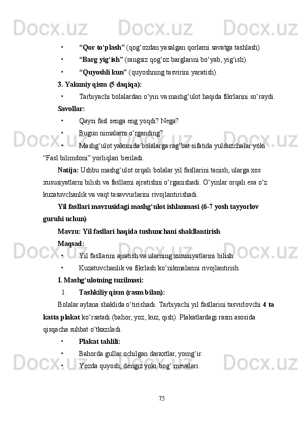 • “Qor to‘plash”  (qog‘ozdan yasalgan qorlarni savatga tashlash).
• “Barg yig‘ish”  (rangsiz qog‘oz barglarini bo‘yab, yig‘ish).
• “Quyoshli kun”  (quyoshning tasvirini yaratish).
3. Yakuniy qism (5 daqiqa):
• Tarbiyachi bolalardan o‘yin va mashg‘ulot haqida fikrlarini so‘raydi.
Savollar:
• Qaysi fasl senga eng yoqdi? Nega?
• Bugun nimalarni o‘rganding?
• Mashg‘ulot yakunida bolalarga rag‘bat sifatida yulduzchalar yoki 
“Fasl bilimdoni” yorliqlari beriladi.
Natija:  Ushbu mashg‘ulot orqali bolalar yil fasllarini tanish, ularga xos 
xususiyatlarni bilish va fasllarni ajratishni o‘rganishadi. O‘yinlar orqali esa o‘z 
kuzatuvchanlik va vaqt tasavvurlarini rivojlantirishadi.
Yil fasllari mavzusidagi mashg‘ulot ishlanmasi (6-7 yosh tayyorlov 
guruhi uchun)
Mavzu: Yil fasllari haqida tushunchani shakllantirish
Maqsad:
• Yil fasllarini ajratish va ularning xususiyatlarini bilish.
• Kuzatuvchanlik va fikrlash ko‘nikmalarini rivojlantirish.
I. Mashg‘ulotning tuzilmasi:
1. Tashkiliy qism (rasm bilan):
Bolalar aylana shaklida o‘tirishadi. Tarbiyachi yil fasllarini tasvirlovchi  4 ta 
katta plakat  ko‘rsatadi (bahor, yoz, kuz, qish). Plakatlardagi rasm asosida 
qisqacha suhbat o‘tkaziladi.
• Plakat tahlili:
• Bahorda gullar ochilgan daraxtlar, yomg‘ir.
• Yozda quyosh, dengiz yoki bog‘ mevalari.
75 