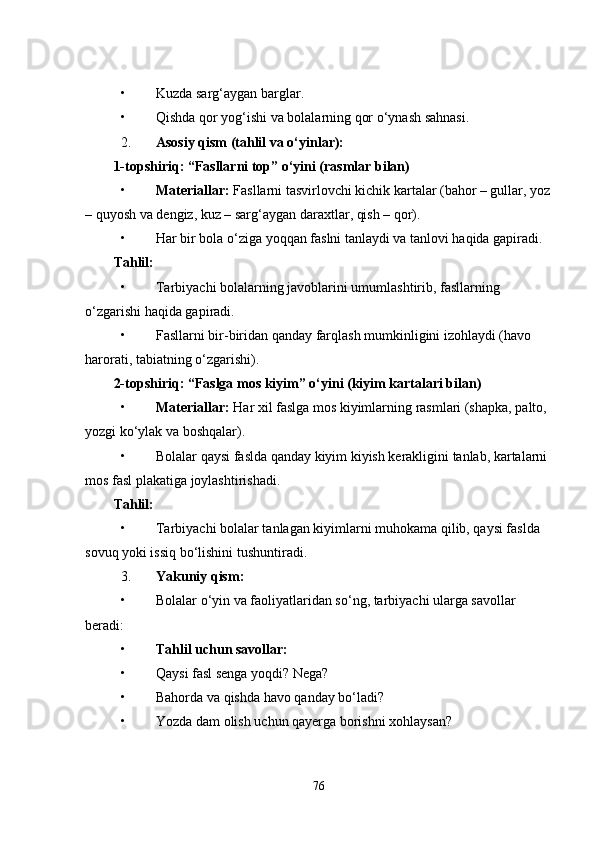 • Kuzda sarg‘aygan barglar.
• Qishda qor yog‘ishi va bolalarning qor o‘ynash sahnasi.
2. Asosiy qism (tahlil va o‘yinlar):
1-topshiriq: “Fasllarni top” o‘yini (rasmlar bilan)
• Materiallar:  Fasllarni tasvirlovchi kichik kartalar (bahor – gullar, yoz
– quyosh va dengiz, kuz – sarg‘aygan daraxtlar, qish – qor).
• Har bir bola o‘ziga yoqqan faslni tanlaydi va tanlovi haqida gapiradi.
Tahlil:
• Tarbiyachi bolalarning javoblarini umumlashtirib, fasllarning 
o‘zgarishi haqida gapiradi.
• Fasllarni bir-biridan qanday farqlash mumkinligini izohlaydi (havo 
harorati, tabiatning o‘zgarishi).
2-topshiriq: “Faslga mos kiyim” o‘yini (kiyim kartalari bilan)
• Materiallar:  Har xil faslga mos kiyimlarning rasmlari (shapka, palto, 
yozgi ko‘ylak va boshqalar).
• Bolalar qaysi faslda qanday kiyim kiyish kerakligini tanlab, kartalarni 
mos fasl plakatiga joylashtirishadi.
Tahlil:
• Tarbiyachi bolalar tanlagan kiyimlarni muhokama qilib, qaysi faslda 
sovuq yoki issiq bo‘lishini tushuntiradi.
3. Yakuniy qism:
• Bolalar o‘yin va faoliyatlaridan so‘ng, tarbiyachi ularga savollar 
beradi:
• Tahlil uchun savollar:
• Qaysi fasl senga yoqdi? Nega?
• Bahorda va qishda havo qanday bo‘ladi?
• Yozda dam olish uchun qayerga borishni xohlaysan?
76 