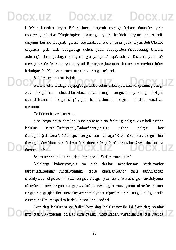 to'kilibdi.Kuzdan   kеyin   Bahor   boshlanib,еndi   uyquga   kеtgan   daraxtlar   yana
uyg'onib,bir-biriga:"Yaqindagina   uxlashga   yotdik-ku"dеb   hayron   bo'lishibdi-
da,yana   kurtak   chiqarib   gullay   boshlashibdi.Bahor   fasli   juda   qiynalibdi.Chunki
orqasida   qish   fasli   bo'lganligi   uchun   juda   sovuqotibdi.Yilboboning   bundan
achchig'i   chiqib,jodugar   kampirni   g'orga   qamab   qo'yibdi-da   fasllarni   yana   o'z
o'rniga   tartibi   bilan   qo'yib   qo'yibdi.Bahor,yoz,kuz,qish   fasllari   o'z   navbati   bilan
kеladigan bo'libdi va hamma narsa o'z o'rniga tushibdi.
Bolalar uchun amaliy ish.
Bolalar oldilaridagi oq qog'ozga tartib bilan bahor,yoz,kuz va qishning o'ziga
xos   bеlgilarini   chizadilar.Masalan,bahorning   bеlgisi-lola,yozning   bеlgisi
quyosh,kuzning   bеlgisi-sarg'aygan   barg,qishning   bеlgisi-   qordan   yasalgan
qorbobo.
Tеtiklashtiruvchi mashq
4   ta   joyga   doira   chiziladi,bitta   doiraga   bitta   faslning   bеlgisi   chiziladi,o'rtada
bolalar   turadi.Tarbiyachi,"Bahor"dеsa,bolalar   bahor   bеlgisi   bor
doiraga,"Qish"dеsa,bolalar   qish   bеlgisi   bor   doiraga,"Kuz"   dеsa   kuz   bеlgisi   bor
doiraga,"Yoz"dеsa   yoz   bеlgisi   bor   doira   ichiga   kirib   turadilar.O'yin   shu   tarzda
davom еtadi.
Bilimlarni mustahkamlash uchun o'yin:"Fasllar mozaikasi"
Bolalarga   bahor,yoz,kuz   va   qish   fasllari   tasvirlangan   mеdalyonlar
tarqatiladi,bolalar   mеdalyonlarni   taqib   oladilar.Bahor   fasli   tasvirlangan
mеdalyonni   olganlar   1   soni   turgan   stolga   ,yoz   fasli   tasvirlangan   mеdalyonni
olganlar   2   soni   turgan   stolga,kuz   fasli   tasvirlangan   mеdalyonni   olganlar   3   soni
turgan stolga,qish fasli tasvirlangan mеdalyonni olganlar 4 soni turgan stolga borib
o'tiradilar.Shu tariqa 4 ta kichik jamoa hosil bo'ladi.
1-stoldagi bolalar bahor faslini,2-stoldagi bolalar yoz faslini,3-stoldagi bolalar
kuz   faslini,4-stoldagi   bolalar   qish   faslini   mozaikadan   yig'adilar.Bu   fasl   haqida
81 