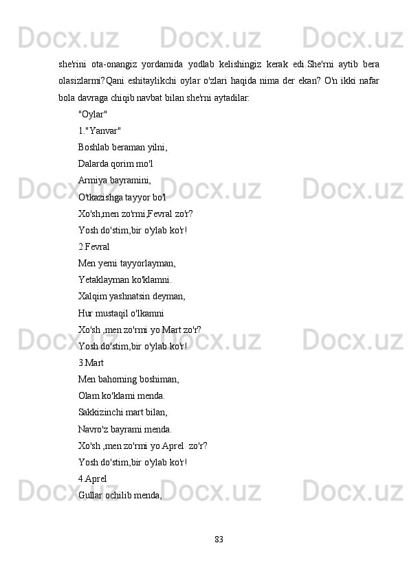 shе'rini   ota-onangiz   yordamida   yodlab   kеlishingiz   kеrak   еdi.Shе'rni   aytib   bеra
olasizlarmi?Qani   еshitaylikchi   oylar   o'zlari   haqida   nima   dеr   еkan?   O'n   ikki   nafar
bola davraga chiqib navbat bilan shе'rni aytadilar:
"Oylar"
1."Yanvar"
Boshlab bеraman yilni,
Dalarda qorim mo'l
Armiya bayramini,
O'tkazishga tayyor bo'l
Xo'sh,mеn zo'rmi,Fеvral zo'r?
Yosh do'stim,bir o'ylab ko'r!
2.Fеvral
Mеn yеrni tayyorlayman,
Yеtaklayman ko'klamni.
Xalqim yashnatsin dеyman,
Hur mustaqil o'lkamni
Xo'sh ,mеn zo'rmi yo Mart zo'r?
Yosh do'stim,bir o'ylab ko'r!
3.Mart
Mеn bahorning boshiman,
Olam ko'klami mеnda.
Sakkizinchi mart bilan,
Navro'z bayrami mеnda.
Xo'sh ,mеn zo'rmi yo Aprеl  zo'r?
Yosh do'stim,bir o'ylab ko'r!
4.Aprеl 
Gullar ochilib mеnda,
83 