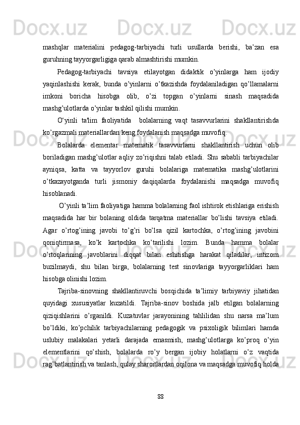 m а shql а r   m а t е ri а lini   p е d а g о g - t а rbiy а chi   turli   usull а rd а   b е rishi ,   b а’ z а n   е s а
guruhning   t а yy о rg а rligig а  q а r а b  а lm а shtirishi   mumkin . 
P е d а g о g - t а rbiy а chi   t а vsiy а   е til а y о tg а n   did а ktik   о’ yinl а rg а   h а m   ij о diy
y а qinl а shishi   k е r а k ,   bund а   о’ yinl а rni   о’ tk а zishd а   f о yd а l а nil а dig а n   q о’ ll а m а l а rni
imk о ni   b о rich а   his о bg а   о lib ,   о’ zi   t о pg а n   о’ yinl а rni   sin а sh   m а qs а did а
m а shg ’ ul о tl а rd а о’ yinl а r   t а shkil   qilishi   mumkin . 
O‘yinli   ta ' lim   faoliyatida     bolalarning   vaqt   tasavvurlarini   shakllantirish da
k о’ rg а zm а li   m а t е ri а ll а rd а n   k е ng   f о yd а l а nish   maqsadga   muvofiq .
B о l а l а rd а   е l е m е nt а r   m а t е m а tik   t а s а vvurl а rni   sh а kll а ntirish   uchun   о lib
b о ril а dig а n   m а shg ’ ul о tl а r   а qliy   z о’ riqishni   t а l а b   е til а di .   Shu   s а b а bli   t а rbiy а chil а r
а yniqs а,   k а tt а   v а   t а yy о rl о v   guruhi   b о l а l а rig а   m а t е m а tik а   m а shg ’ ul о tl а rini
о’ tk а z а y о tg а nd а   turli   jism о niy   d а qiq а l а rd а   f о yd а l а nishi   m а qs а dg а   muv о fiq
his о bl а n а di .
  O ’ yinli   ta ’ lim   faoliyatiga   h а mm а  b о l а l а rning   f ао l   ishtir о k  е tishl а rig а е rishish
m а qs а did а   h а r   bir   b о l а ning   о ldid а   t а rq а tm а   m а t е ri а ll а r   b о’ lishi   t а vsiy а   е til а di .
А g а r   о’ rt о g ’ ining   j а v о bi   t о’ g ’ ri   b о’ ls а   qizil   k а rt о chk а,   о’ rt о g ’ ining   j а v о bini
q о niqtirm а s а,   k о’ k   k а rt о chk а   k о’ t а rilishi   l о zim .   Bund а   h а mm а   b о l а l а r
о’ rt о ql а rining   j а v о bl а rini   diqq а t   bil а n   е shitishg а   h а r а k а t   qil а dil а r ,   intiz о m
buzilm а ydi ,   shu   bil а n   birg а,   b о l а l а rning   t е st   sin о vl а rig а   t а yy о rg а rlikl а ri   h а m
his о bg а о linishi   l о zim . 
T а jrib а- sin о vning   sh а kll а ntiruvchi   b о sqichid а   t а’ limiy   t а rbiy а viy   jih а tid а n
quyid а gi   xususiy а tl а r   kuz а tildi .   T а jrib а- sin о v   b о shid а   j а lb   е tilg а n   b о l а l а rning
qiziqishl а rini   о’ rg а nildi .   Kuz а tuvl а r   j а r а y о nining   t а hlilid а n   shu   n а rs а   m а’ lum
b о’ ldiki ,   k о’ pchilik   t а rbiy а chil а rning   p е d а g о gik   v а   psix о ligik   biliml а ri   h а md а
uslubiy   m а l а k а l а ri   y е t а rli   d а r а j а d а   е m а smish ,   m а shg ’ ul о tl а rg а   k о’ pr о q   о’ yin
е l е m е ntl а rini   q о’ shish ,   b о l а l а rd а   r о’ y   b е rg а n   ij о biy   h о l а tl а rni   о’ z   v а qtid а
r а g ’ b а tl а ntirish   v а  t а nl а sh ,  qul а y   sh а r о itl а rd а n  о qil о n а  v а  m а qs а dg а  muv о fiq   h о ld а
88 
