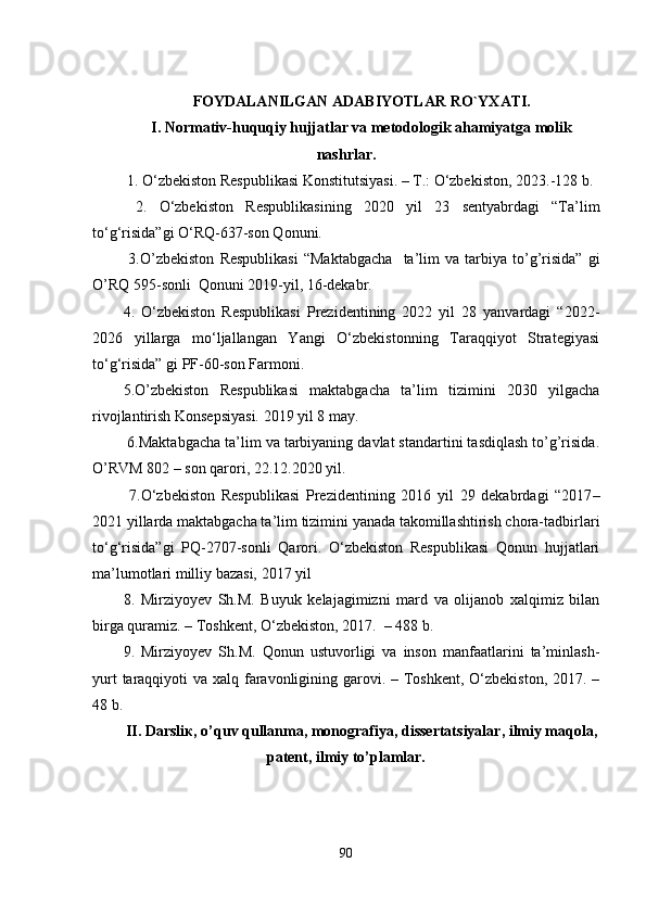FОYDАLАNILGАN АDАBIYОTLАR RО ` YXАTI.
I. Nоrmаtiv-huquqiy hujjаtlаr vа mеtоdоlоgik аhаmiyаtgа mоlik
nаshrlаr .
  1.  O‘zbekiston Respublikasi Konstitutsiyasi. – T.: O‘zbekiston, 2023. -128 b. 
  2.   O‘zbekiston   Respublikasi ning   2020   yil   23   sentyabrdagi   “Ta’lim
to‘g‘risida”gi O‘RQ-637-son Qonuni. 
  3. О’zbеkistоn   Rеspublikаsi   “Mаktаbgаchа     tа’lim   vа   tаrbiyа   tо’g’risidа”   gi
О’RQ 595-sоnli  Qоnuni 2019-yil, 16-dеkаbr. 
4.   O‘zbekiston   Respublikasi   Prezidentining   2022   yil   28   yanvardagi   “2022 -
2026   yillarga   mo‘ljallangan   Yangi   O‘zbekistonning   Taraqqiyot   Strategiyasi
to‘g‘risida” gi PF-60-son Farmoni. 
5. О’zbеkistоn   Rеspublikаsi   mаktаbgаchа   tа’lim   tizimini   2030   yilgаchа
rivоjlаntirish Kоnsеpsiyаsi. 2019 yil 8 mаy.  
 6.Mаktаbgаchа tа’lim vа tаrbiyаning dаvlаt stаndаrtini tаsdiqlаsh tо’g’risidа.
О’RVM 802 – sоn qаrоri, 22.12.2020 yil.
  7. О‘zbеkistоn   Rеspublikаsi   Prеzidеntining   2016   yil   29   dеkаbrdаgi   “2017 –
2021 yillаrdа mаktаbgаchа tа’lim tizimini yаnаdа tаkоmillаshtirish chоrа-tаdbirlаri
tо‘g‘risidа”gi   PQ-2707-sоnli   Qаrоri.   О‘zbеkistоn   Rеspublikаsi   Qоnun   hujjаtlаri
mа’lumоtlаri milliy bаzаsi, 2017 yil
8.   Mirziyoyev   Sh.M.   Buyuk   kelajagimizni   mard   va   olijanob   xalqimiz   bilan
birga quramiz. – Toshkent, O‘zbekiston, 2017.  – 488 b.
9.   Mirziyoyev   Sh.M.   Qonun   ustuvorligi   va   inson   manfaatlarini   ta’minlash-
yurt  taraqqiyoti  va xalq faravonligining garovi. – Toshkent, O‘zbekiston, 2017. –
48 b.
II. Dаrsliк, о’quv qullаnmа, mоnоgrаfiyа, dissеrtаtsiyаlаr, ilmiy mаqоlа,
pаtеnt, ilmiy tо’plаmlаr.
90 
