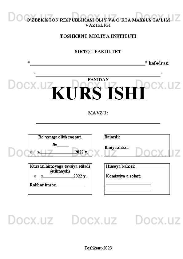 O’ZBEKISTON RESPUBLIKASI OLIY VA O’RTA MAXSUS TA’LIM
VAZIRLIGI
TOSHKENT   MOLIYA   INSTITUTI
SIRTQI   FAKULTET
“                                                                                               ”   kafedrasi
“                                                                                                            ”
FANIDAN
KURS   ISHI
MAVZU:
Ro`yxatga   olish   raqami
№                 
« »                                  2022   y. Bajardi:  
Ilmiy   rahbar:
Kurs   isi   himoyaga   tavsiya   etiladi
(etilmaydi)
« »                              2022   y.
Rahbar   imzosi                            Himoya   bahosi:                             
Komissiya   a`zolari:
 ___________________________
 ___________________________
Toshkent-2023
