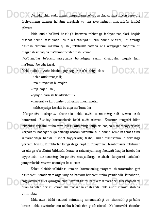 Demak,   ichki   audit   biznes   maqsadlarni ro’yobga chiqarishga imkon beruvchi
faoliyatining   hozirgi   holatini   aniqlash   va   uni   rivojlantirish   maqsadida   tashkil
qilinadi.
Ichki   audit   bo’limi   boshlig’i   korxona   rahbariga   faoliyat   natijalari   haqida
hisobot   berish,   tasdiqlash   uchun   o’z   faoliyatini   olib   borish   rejasini,   uni   amalga
oshirish   tartibini   ma’lum   qilishi,   tekshiruv   paytida   reja   o’zgargan   taqdirda   bu
o’zgarishlar   haqida ma’lumot berib   turishi   kerak.
Ma’lumotlar   to’plash   jarayonida   bo’ladigan   ayrim   cheklovlar   haqida   ham
ma’lumot   berishi   kerak.
Ichki   audit   bo’yicha   hisobot   quyidagilarni   o’z   ichiga   oladi:
– ichki   audit   maqsadi;
– majburiyat   va   huquqlari;
– reja   bajarilishi;
– yuqori   darajali   tavakkalchilik;
– nazorat   va   korporativ   boshqaruv   muammolari;
– rahbariyatga   kerakli   boshqa   ma’lumotlar.
Korporativ   boshqaruv   sharoitida   ichki   audit   xizmatining   roli   doimo   ortib
boraveradi.   Bunday   korxonalarda   ichki   audit   xizmati:   Kuzatuv   kengashi   bilan
tekshirish rejasini muhokama qilish; auditning natijalari haqida hisobot tayyorlash;
korporativ boshqaruv qoidalariga asosan nazoratni olib borish; ichki nazorat tizimi
samaradorligi   haqida   hisobot   tayyorlash;   tashqi   audit   tekshiruvini   o’tkazishga
yordam   berish;   Direktorlar   kengashiga   taqdim   etilayotgan   hisobotlarni   tekshirish
va   ularga   o’z   fikrini   bildirish;   korxona   rahbariyatining   faoliyati   haqida   hisobotlar
tayyorlash;   korxonaning   korporativ   maqsadlarga   erishish   darajasini   baholash
jarayonlarida   muhim   ahamiyat   kasb   etadi.
SHuni alohida ta’kidlash kerakki, korxonaning maqsadi  ish samaradorligini
oshiruvchi hamda xatolarga vaqtida barham beruvchi tizim yaratishdir. Binobarin,
eng yaxshi tashkil qilingan ichki nazorat tizimi ham o’z samaradorligini vaqti-vaqti
bilan   baholab   borishi   kerak.   Bu   maqsadga   erishishda   ichki   audit   xizmati   alohida
o’rin   tutadi.
Ichki   audit   ichki   nazorat   tizimining   samaradorligi   va   ishonchliligiga   baho
beradi,   ichki   auditorlar   esa   ushbu   baholashni   professional   olib   boruvchi   shaxslar 