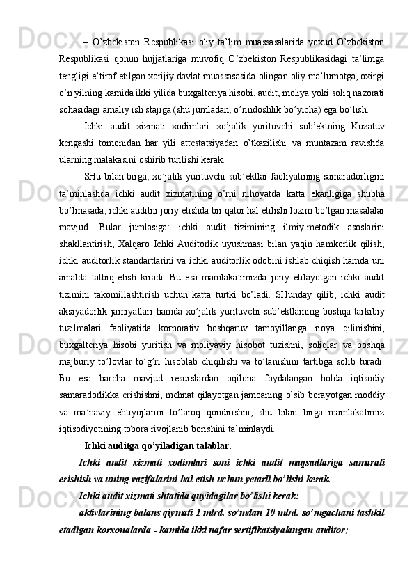 – O’zbekiston   Respublikasi   oliy   ta’lim   muassasalarida   yoxud   O’zbekiston
Respublikasi   qonun   hujjatlariga   muvofiq   O’zbekiston   Respublikasidagi   ta’limga
tengligi e’tirof etilgan xorijiy davlat muassasasida olingan oliy ma’lumotga, oxirgi
o’n yilning kamida ikki yilida buxgalteriya hisobi, audit, moliya yoki soliq nazorati
sohasidagi   amaliy   ish   stajiga   (shu   jumladan,   o’rindoshlik   bo’yicha)   ega   bo’lish.
Ichki   audit   xizmati   xodimlari   xo’jalik   yurituvchi   sub’ektning   Kuzatuv
kengashi   tomonidan   har   yili   attestatsiyadan   o’tkazilishi   va   muntazam   ravishda
ularning malakasini   oshirib   turilishi   kerak.
SHu bilan birga, xo’jalik yurituvchi sub’ektlar faoliyatining samaradorligini
ta’minlashda   ichki   audit   xizmatining   o’rni   nihoyatda   katta   ekanligiga   shubha
bo’lmasada, ichki auditni joriy etishda bir qator hal etilishi lozim bo’lgan masalalar
mavjud.   Bular   jumlasiga:   ichki   audit   tizimining   ilmiy-metodik   asoslarini
shakllantirish;   Хalqaro   Ichki   Auditorlik   uyushmasi   bilan   yaqin   hamkorlik   qilish;
ichki auditorlik standartlarini va ichki auditorlik odobini ishlab chiqish hamda uni
amalda   tatbiq   etish   kiradi.   Bu   esa   mamlakatimizda   joriy   etilayotgan   ichki   audit
tizimini   takomillashtirish   uchun   katta   turtki   bo’ladi.   SHunday   qilib,   ichki   audit
aksiyadorlik   jamiyatlari   hamda   xo’jalik   yurituvchi   sub’ektlarning   boshqa   tarkibiy
tuzilmalari   faoliyatida   korporativ   boshqaruv   tamoyillariga   rioya   qilinishini,
buxgalteriya   hisobi   yuritish   va   moliyaviy   hisobot   tuzishni,   soliqlar   va   boshqa
majburiy   to’lovlar   to’g’ri   hisoblab   chiqilishi   va   to’lanishini   tartibga   solib   turadi.
Bu   esa   barcha   mavjud   resurslardan   oqilona   foydalangan   holda   iqtisodiy
samaradorlikka   erishishni, mehnat qilayotgan jamoaning o’sib borayotgan moddiy
va   ma’naviy   ehtiyojlarini   to’laroq   qondirishni,   shu   bilan   birga   mamlakatimiz
iqtisodiyotining   tobora   rivojlanib   borishini   ta’minlaydi.
Ichki   auditga   qo’yiladigan   talablar.
Ichki   audit   xizmati   xodimlari   soni   ichki   audit   maqsadlariga   samarali
erishish   va uning vazifalarini   hal etish uchun   yetarli bo’lishi kerak.
Ichki   audit   xizmati   shtatida   quyidagilar   bo’lishi   kerak:
aktivlarining balans qiymati 1 mlrd. so’mdan 10 mlrd. so’mgachani tashkil
etadigan   korxonalarda   -   kamida   ikki   nafar   sertifikatsiyalangan   auditor; 