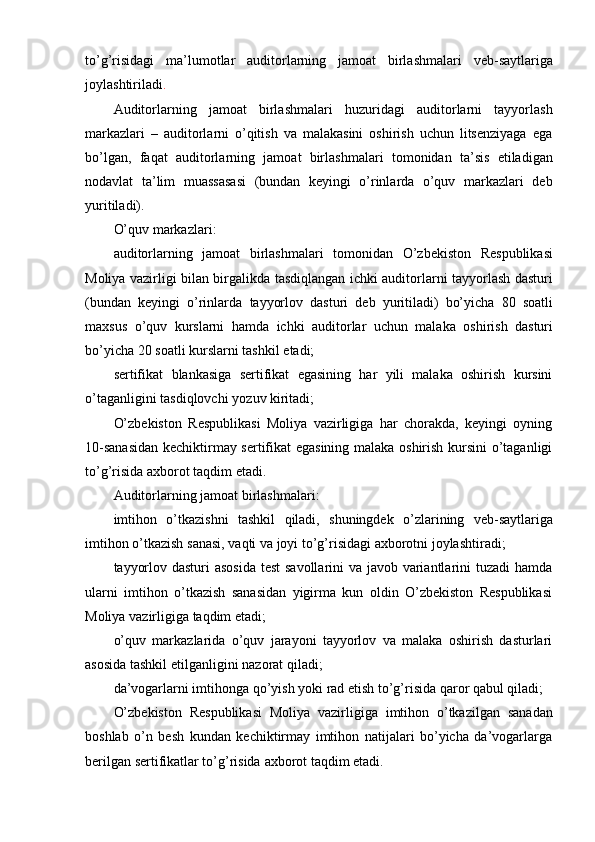 to’g’risidagi   ma’lumotlar   auditorlarning   jamoat   birlashmalari   veb-saytlariga
joylashtiriladi .
Auditorlarning   jamoat   birlashmalari   huzuridagi   auditorlarni   tayyorlash
markazlari   –   auditorlarni   o’qitish   va   malakasini   oshirish   uchun   litsenziyaga   ega
bo’lgan,   faqat   auditorlarning   jamoat   birlashmalari   tomonidan   ta’sis   etiladigan
nodavlat   ta’lim   muassasasi   (bundan   keyingi   o’rinlarda   o’quv   markazlari   deb
yuritiladi).
O’quv   markazlari:
auditorlarning   jamoat   birlashmalari   tomonidan   O’zbekiston   Respublikasi
Moliya vazirligi bilan birgalikda tasdiqlangan ichki auditorlarni tayyorlash dasturi
(bundan   keyingi   o’rinlarda   tayyorlov   dasturi   deb   yuritiladi)   bo’yicha   80   soatli
maxsus   o’quv   kurslarni   hamda   ichki   auditorlar   uchun   malaka   oshirish   dasturi
bo’yicha   20   soatli   kurslarni   tashkil   etadi;
sertifikat   blankasiga   sertifikat   egasining   har   yili   malaka   oshirish   kursini
o’taganligini tasdiqlovchi   yozuv kiritadi;
O’zbekiston   Respublikasi   Moliya   vazirligiga   har   chorakda,   keyingi   oyning
10-sanasidan  kechiktirmay sertifikat egasining malaka oshirish kursini  o’taganligi
to’g’risida   axborot   taqdim   etadi.
Auditorlarning   jamoat   birlashmalari:
imtihon   o’tkazishni   tashkil   qiladi,   shuningdek   o’zlarining   veb-saytlariga
imtihon   o’tkazish   sanasi,   vaqti   va   joyi   to’g’risidagi   axborotni   joylashtiradi;
tayyorlov dasturi  asosida  test  savollarini  va javob variantlarini tuzadi hamda
ularni   imtihon   o’tkazish   sanasidan   yigirma   kun   oldin   O’zbekiston   Respublikasi
Moliya   vazirligiga taqdim   etadi;
o’quv   markazlarida   o’quv   jarayoni   tayyorlov   va   malaka   oshirish   dasturlari
asosida   tashkil   etilganligini   nazorat   qiladi;
da’vogarlarni   imtihonga   qo’yish   yoki   rad   etish   to’g’risida   qaror   qabul   qiladi;
O’zbekiston   Respublikasi   Moliya   vazirligiga   imtihon   o’tkazilgan   sanadan
boshlab   o’n   besh   kundan   kechiktirmay   imtihon   natijalari   bo’yicha   da’vogarlarga
berilgan sertifikatlar to’g’risida   axborot taqdim   etadi.