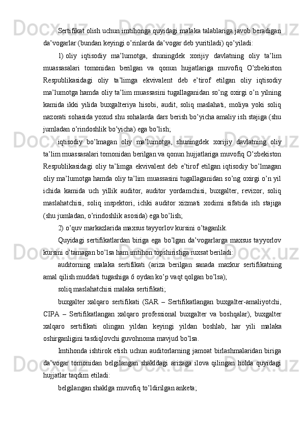 Sertifikat olish uchun imtihonga quyidagi malaka talablariga javob beradigan
da’vogarlar   (bundan   keyingi   o’rinlarda   da’vogar   deb   yuritiladi)   qo’yiladi:
1) oliy   iqtisodiy   ma’lumotga,   shuningdek   xorijiy   davlatning   oliy   ta’lim
muassasalari   tomonidan   berilgan   va   qonun   hujjatlariga   muvofiq   O’zbekiston
Respublikasidagi   oliy   ta’limga   ekvivalent   deb   e’tirof   etilgan   oliy   iqtisodiy
ma’lumotga hamda oliy ta’lim muassasini tugallaganidan so’ng oxirgi o’n yilning
kamida   ikki   yilida   buxgalteriya   hisobi,   audit,   soliq   maslahati,   moliya   yoki   soliq
nazorati sohasida yoxud shu sohalarda dars berish bo’yicha amaliy ish stajiga (shu
jumladan o’rindoshlik   bo’yicha) ega   bo’lish;
iqtisodiy   bo’lmagan   oliy   ma’lumotga,   shuningdek   xorijiy   davlatning   oliy
ta’lim   muassasalari   tomonidan   berilgan   va   qonun   hujjatlariga   muvofiq   O’zbekiston
Respublikasidagi   oliy   ta’limga   ekvivalent   deb   e’tirof   etilgan   iqtisodiy   bo’lmagan
oliy ma’lumotga hamda oliy ta’lim muassasini tugallaganidan so’ng oxirgi o’n yil
ichida   kamida   uch   yillik   auditor,   auditor   yordamchisi,   buxgalter,   revizor,   soliq
maslahatchisi,   soliq   inspektori,   ichki   auditor   xizmati   xodimi   sifatida   ish   stajiga
(shu   jumladan,   o’rindoshlik   asosida)   ega   bo’lish;
2) o’quv   markazlarida   maxsus   tayyorlov   kursini   o’taganlik.
Quyidagi sertifikatlardan biriga ega bo’lgan da’vogarlarga maxsus  tayyorlov
kursini o’tamagan   bo’lsa   ham   imtihon   topshirishga   ruxsat beriladi:
auditorning   malaka   sertifikati   (ariza   berilgan   sanada   mazkur   sertifikatning
amal   qilish muddati   tugashiga   6 oydan   ko’p vaqt   qolgan   bo’lsa);
soliq   maslahatchisi   malaka   sertifikati;
buxgalter   xalqaro   sertifikati   (SAR   –   Sertifikatlangan   buxgalter-amaliyotchi,
CIPA   –   Sertifikatlangan   xalqaro   professional   buxgalter   va   boshqalar),   buxgalter
xalqaro   sertifikati   olingan   yildan   keyingi   yildan   boshlab,   har   yili   malaka
oshirganligini tasdiqlovchi guvohnoma mavjud   bo’lsa.
Imtihonda ishtirok etish uchun auditorlarning jamoat  birlashmalaridan biriga
da’vogar   tomonidan   belgilangan   shakldagi   arizaga   ilova   qilingan   holda   quyidagi
hujjatlar   taqdim   etiladi:
belgilangan   shaklga   muvofiq   to’ldirilgan   anketa; 