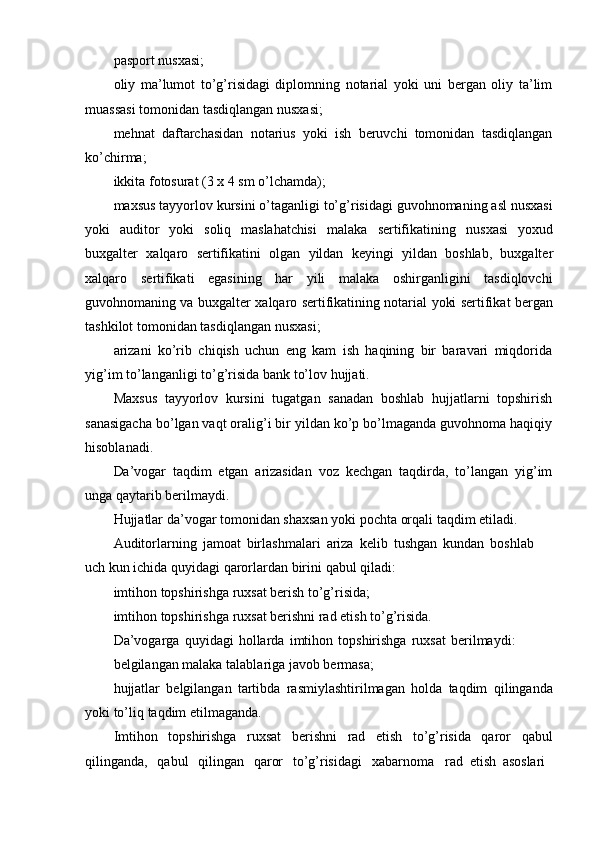 pasport   nusxasi;
oliy   ma’lumot   to’g’risidagi   diplomning   notarial   yoki   uni   bergan   oliy   ta’lim
muassasi tomonidan   tasdiqlangan nusxasi;
mehnat   daftarchasidan   notarius   yoki   ish   beruvchi   tomonidan   tasdiqlangan
ko’chirma;
ikkita   fotosurat   (3   x   4   sm   o’lchamda);
maxsus tayyorlov kursini o’taganligi to’g’risidagi guvohnomaning asl nusxasi
yoki   auditor   yoki   soliq   maslahatchisi   malaka   sertifikatining   nusxasi   yoxud
buxgalter   xalqaro   sertifikatini   olgan   yildan   keyingi   yildan   boshlab,   buxgalter
xalqaro   sertifikati   egasining   har   yili   malaka   oshirganligini   tasdiqlovchi
guvohnomaning va   buxgalter xalqaro sertifikatining notarial yoki sertifikat bergan
tashkilot tomonidan   tasdiqlangan   nusxasi;
arizani   ko’rib   chiqish   uchun   eng   kam   ish   haqining   bir   baravari   miqdorida
yig’im   to’langanligi   to’g’risida   bank   to’lov   hujjati.
Maxsus   tayyorlov   kursini   tugatgan   sanadan   boshlab   hujjatlarni   topshirish
sanasigacha bo’lgan vaqt oralig’i bir yildan ko’p bo’lmaganda guvohnoma haqiqiy
hisoblanadi.
Da’vogar   taqdim   etgan   arizasidan   voz   kechgan   taqdirda,   to’langan   yig’im
unga   qaytarib berilmaydi.
Hujjatlar   da’vogar   tomonidan   shaxsan   yoki   pochta   orqali   taqdim   etiladi.
Auditorlarning   jamoat   birlashmalari   ariza   kelib   tushgan   kundan   boshlab
uch kun   ichida   quyidagi   qarorlardan birini   qabul qiladi:
imtihon   topshirishga   ruxsat   berish to’g’risida;
imtihon   topshirishga   ruxsat   berishni   rad   etish   to’g’risida.
Da’vogarga   quyidagi   hollarda   imtihon   topshirishga   ruxsat   berilmaydi:
belgilangan malaka   talablariga javob bermasa;
hujjatlar   belgilangan   tartibda   rasmiylashtirilmagan   holda   taqdim   qilinganda
yoki to’liq   taqdim   etilmaganda.
Imtihon topshirishga ruxsat berishni rad etish to’g’risida qaror qabul
qilinganda,   qabul   qilingan   qaror   to’g’risidagi   xabarnoma rad   etish   asoslari 