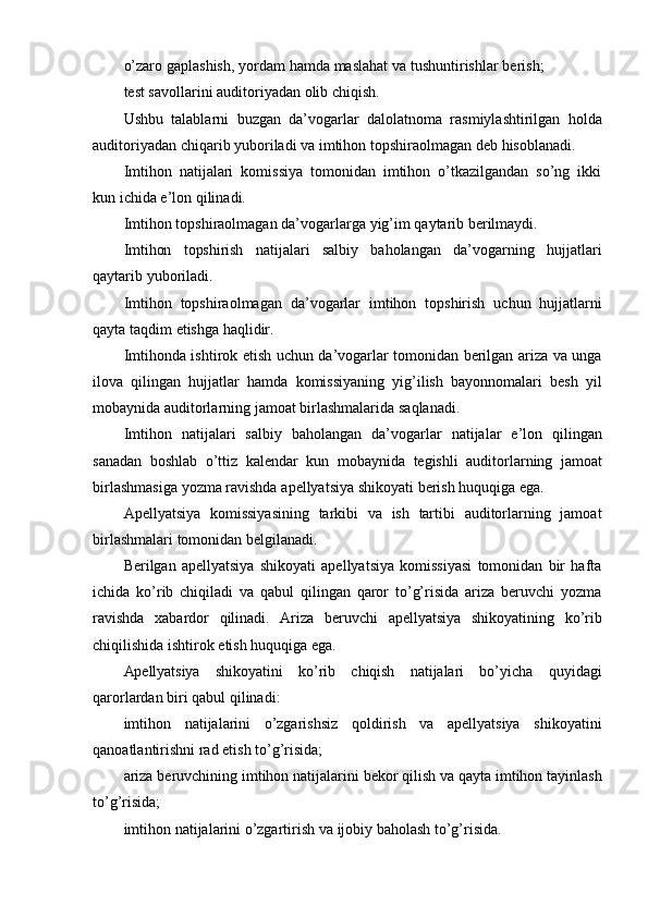 o’zaro gaplashish, yordam hamda maslahat va tushuntirishlar berish;
test savollarini   auditoriyadan   olib   chiqish.
Ushbu   talablarni   buzgan   da’vogarlar   dalolatnoma   rasmiylashtirilgan   holda
auditoriyadan   chiqarib   yuboriladi   va   imtihon   topshiraolmagan   deb   hisoblanadi.
Imtihon   natijalari   komissiya   tomonidan   imtihon   o’tkazilgandan   so’ng   ikki
kun   ichida   e’lon   qilinadi.
Imtihon   topshiraolmagan   da’vogarlarga   yig’im   qaytarib   berilmaydi.
Imtihon   topshirish   natijalari   salbiy   baholangan   da’vogarning   hujjatlari
qaytarib   yuboriladi.
Imtihon   topshiraolmagan   da’vogarlar   imtihon   topshirish   uchun   hujjatlarni
qayta   taqdim   etishga   haqlidir.
Imtihonda ishtirok etish uchun da’vogarlar tomonidan berilgan ariza va unga
ilova   qilingan   hujjatlar   hamda   komissiyaning   yig’ilish   bayonnomalari   besh   yil
mobaynida   auditorlarning jamoat birlashmalarida   saqlanadi.
Imtihon   natijalari   salbiy   baholangan   da’vogarlar   natijalar   e’lon   qilingan
sanadan   boshlab   o’ttiz   kalendar   kun   mobaynida   tegishli   auditorlarning   jamoat
birlashmasiga   yozma   ravishda   apellyatsiya   shikoyati   berish   huquqiga   ega.
Apellyatsiya   komissiyasining   tarkibi   va   ish   tartibi   auditorlarning   jamoat
birlashmalari   tomonidan   belgilanadi.
Berilgan   apellyatsiya   shikoyati   apellyatsiya   komissiyasi   tomonidan   bir   hafta
ichida   ko’rib   chiqiladi   va   qabul   qilingan   qaror   to’g’risida   ariza   beruvchi   yozma
ravishda   xabardor   qilinadi.   Ariza   beruvchi   apellyatsiya   shikoyatining   ko’rib
chiqilishida   ishtirok   etish   huquqiga   ega.
Apellyatsiya   shikoyatini   ko’rib   chiqish   natijalari   bo’yicha   quyidagi
qarorlardan   biri qabul   qilinadi:
imtihon   natijalarini   o’zgarishsiz   qoldirish   va   apellyatsiya   shikoyatini
qanoatlantirishni rad   etish to’g’risida;
ariza beruvchining imtihon natijalarini bekor qilish va qayta imtihon tayinlash
to’g’risida;
imtihon   natijalarini   o’zgartirish   va   ijobiy   baholash   to’g’risida. 