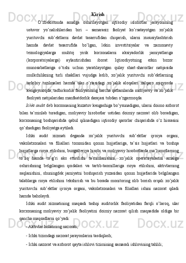 Kirish
O’zbekistonda   amalga   oshirilayotgan   iqtisodiy   islohotlar   jarayonining
ustuvor   yo’nalishlaridan   biri   –   samarasiz   faoliyat   ko’rsatayotgan   xo’jalik
yurituvchi   sub’ektlarni   davlat   tasarrufidan   chiqarish,   ularni   xususiylashtirish
hamda   davlat   tasarrufida   bo’lgan,   lekin   investitsiyalar   va   zamonaviy
texnologiyalarga   muhtoj   yirik   korxonalarni   aksiyadorlik   jamiyatlariga
(korporatsiyalarga)   aylantirishdan   iborat.   Iqtisodiyotning   erkin   bozor
munosabatlariga   o’tishi   uchun   yaratilayotgan   qulay   shart-sharoitlar   natijasida
mulkchilikning   turli   shakllari   vujudga   kelib,   xo’jalik   yurituvchi   sub’ektlarning
tarkibiy   tuzilmalari   hamda   ular   o’rtasidagi   xo’jalik   aloqalari   xalqaro   miqyosda
kengaymoqda,   tadbirkorlik   faoliyatining   barcha   qatlamlarida moliyaviy va xo’jalik
faoliyati natijalaridan manfaatdorlik darajasi   tubdan   o’zgarmoqda.
Ichki audit  deb korxonaning kuzatuv kengashiga bo’ysunadigan, ularni doimo axborot
bilan   ta’minlab   turadigan,   moliyaviy   hisobotlar   ustidan   doimiy   nazorat   olib   boradigan,
korxonaning   boshqarishda   qabul   qilinadigan   iqtisodiy   qarorlar   chiqarishda   o’z   hissasini
qo’shadigan faoliyatga aytiladi.  
Ichki   audit   xizmati   deganda   xo’jalik   yurituvchi   sub’ektlar   ijroiya   organi,
vakolatxonalari   va   filiallari   tomonidan   qonun   hujjatlariga,   ta’sis   hujjatlari   va   boshqa
hujjatlarga rioya etilishini, buxgalteriya hisobi va moliyaviy hisobotlarda ma’lumotlarning
to’liq   hamda   to’g’ri   aks   ettirilishi   ta’minlanishini,   xo’jalik   operatsiyalarini   amalga
oshirishning   belgilangan   qoidalari   va   tartib-taomillariga   rioya   etilishini,   aktivlarning
saqlanishini,   shuningdek   jamiyatni   boshqarish   yuzasidan   qonun   hujjatlarida   belgilangan
talablarga   rioya   etilishini   tekshirish   va   bu   borada   monitoring   olib   borish   orqali   xo’jalik
yurituvchi   sub’ektlar   ijroiya   organi,   vakolatxonalari   va   filiallari   ishini   nazorat   qiladi
hamda baholaydi. 
Ichki   audit   xizmatining   maqsadi   tashqi   auditorlik   faoliyatidan   farqli   o’laroq,   ular
korxonaning   moliyaviy   xo’jalik   faoliyatini   doimiy   nazorat   qilish   maqsadida   oldiga   bir
qancha maqsadlarni qo’yadi: 
- Aktivlar holatining nazorati;  
- Ichki tizimdagi nazorat jarayonlarini tasdiqlash;  
- Ichki nazorat va axborot qayta ishlovi tizimining samarali ishlovining tahlili;   