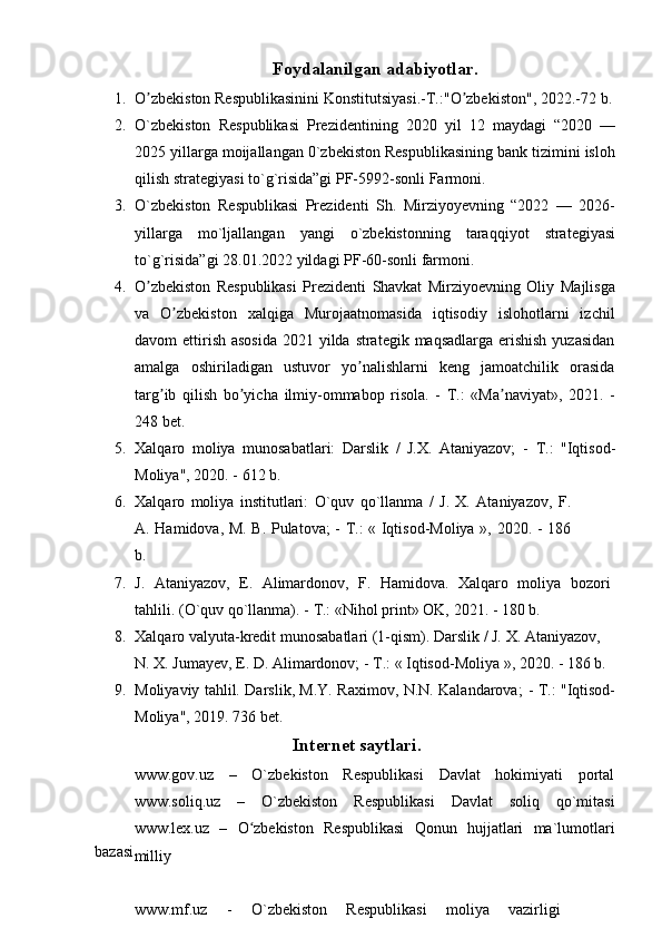 Foydalanilgan   adabiyotlar.
1. O zbekistonʼ   Respublikasininі   Konstitutsiyasi.-T.:"O zbekiston",	ʼ   2022.-72   b.
2. O`zbekiston   Respublikasi   Prezidentining   2020   yil   12   maydagi   “2020   —
2025   yillarga moijallangan 0`zbekiston Respublikasining bank tizimini isloh
qilish   strategiyasi to`g`risida”gi PF-5992-sonli   Farmoni.
3. O`zbekiston   Respublikasi   Prezidenti   Sh.   Mirziyoyevning   “2022   —   2026-
yillarga   mo`ljallangan   yangi   o`zbekistonning   taraqqiyot   strategiyasi
to`g`risida”gi   28.01.2022 yildagi   PF-60-sonli farmoni.
4. O zbekiston	
ʼ   Respublikasi   Prezidenti   Shavkat   Mirziyoevning   Oliy   Majlisga
va   O zbekiston   xalqiga   Murojaatnomasida   iqtisodiy   islohotlarni   izchil	
ʼ
davom   ettirish asosida  2021 yilda strategik maqsadlarga erishish  yuzasidan
amalga   oshiriladigan   ustuvor   yo nalishlarni   keng   jamoatchilik   orasida	
ʼ
targ ib   qilish	
ʼ   bo yicha	ʼ   ilmiy-ommabop   risola.   -   T.:   «Ma naviyat»,	ʼ   2021.   -
248   bet.
5. Xalqaro   moliya   munosabatlari:   Darslik   /   J.X.   Ataniyazov;   -   T.:   "Iqtisod-
Moliya",   2020. -   612   b.
6. Xalqaro   moliya   institutlari:   O`quv   qo`llanma   /   J.   X.   Ataniyazov,   F.
A.   Hamidova,   M.   B.   Pulatova;   -   T.:   «   Iqtisod-Moliya   »,   2020. -   186
b.
7. J.   Ataniyazov,   E.   Alimardonov,   F.   Hamidova.   Xalqaro   moliya   bozori
tahlili.   (O`quv   qo`llanma).   -   T.: «Nihol   print»   OK,   2021. -   180   b.
8. Xalqaro   valyuta-kredit   munosabatlari   (1-qism).   Darslik   /   J.   X.   Ataniyazov,
N.   X.   Jumayev,   E.   D.   Alimardonov;   -   T.:   «   Iqtisod-Moliya   »,   2020. -   186   b.
9. Moliyaviy   tahlil.   Darslik,   M.Y.   Raximov,   N.N.   Kalandarova;   -   T.:   "Iqtisod-
Moliya",   2019.   736   bet.
bazasi Internet   saytlari.
www.gov.uz   –   O`zbekiston   Respublikasi   Davlat   hokimiyati   portal
www.soliq.uz   –   O`zbekiston   Respublikasi   Davlat   soliq   qo`mitasi
www.lex.uz   –   O zbekiston	
ʻ   Respublikasi   Qonun   hujjatlari   ma`lumotlari
milliy
www.mf.uz   -   O`zbekiston   Respublikasi   moliya   vazirligi 