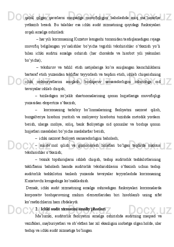 qabul   qilgan   qarorlarni   maqsadga   muvofiqligini   baholashda   aniq   ma’lumotlar
yetkazib   beradi.   Bu   talablar   esa   ichki   audit   xizmatining   quyidagi   funksiyalari
orqali   amalga   oshiriladi:
– har yili korxonaning Kuzatuv kengashi tomonidan tasdiqlanadigan rejaga
muvofiq   belgilangan   yo’nalishlar   bo’yicha   tegishli   tekshirishlar   o’tkazish   yo’li
bilan   ichki   auditni   amalga   oshirish   (har   chorakda   va   hisobot   yili   yakunlari
bo’yicha);
– tekshiruv   va   tahlil   etish   natijalariga   ko’ra   aniqlangan   kamchiliklarni
bartaraf etish yuzasidan  takliflar  tayyorlash va taqdim etish, ishlab chiqarishning
ichki   imkoniyatlarini   aniqlash,   boshqaruv   samaradorligini   oshirishga   oid
tavsiyalar   ishlab chiqish;
– tuziladigan   xo’jalik   shartnomalarining   qonun   hujjatlariga   muvofiqligi
yuzasidan   ekspertiza   o’tkazish;
– korxonaning   tarkibiy   bo’linmalarining   faoliyatini   nazorat   qilish,
buxgalteriya   hisobini   yuritish   va   moliyaviy   hisobotni   tuzishda   metodik   yordam
berish,   ularga   moliya,   soliq,   bank   faoliyatiga   oid   qonunlar   va   boshqa   qonun
hujjatlari masalalari   bo’yicha   maslahatlar   berish;
– ichki   nazorat   faoliyati samaradorligini   baholash;
– suiiste’mol   qilish   va   gumonsirash   holatlari   bo’lgan   taqdirda   maxsus
tekshirishlar   o’tkazish;
– texnik   topshiriqlarni   ishlab   chiqish,   tashqi   auditorlik   tashkilotlarining
takliflarini   baholash   hamda   auditorlik   tekshirishlarini   o’tkazish   uchun   tashqi
auditorlik   tashkilotini   tanlash   yuzasida   tavsiyalar   tayyorlashda   korxonaning
Kuzatuvchi   kengashiga ko’maklashish.
Demak,   ichki   audit   xizmatining   amalga   oshiradigan   funksiyalari   korxonalarda
korporativ   boshqaruvning   muhim   elementlaridan   biri   hisoblanib   uning   sifat
ko’rsatkichlarini ham   ifodalaydi.
2. Ichki   audit   xizmatini   amaliy   jihatlari
Ma’lumki,   auditorlik   faoliyatini   amalga   oshirishda   auditning   maqsad   va
vazifalari, majburiyatlari va ob’ektlari har xil ekanligini inobatga olgan holda, ular
tashqi   va ichki   audit   xizmatiga bo’lingan. 