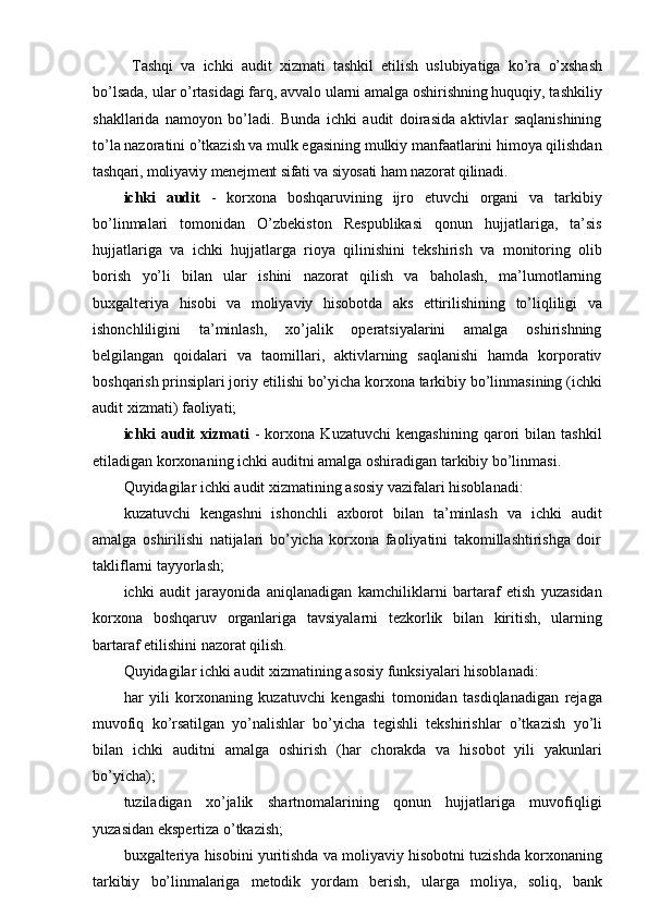 Тashqi   va   ichki   audit   xizmati   tashkil   etilish   uslubiyatiga   ko’ra   o’xshash
bo’lsada, ular o’rtasidagi farq, avvalo ularni amalga oshirishning huquqiy, tashkiliy
shakllarida   namoyon   bo’ladi.   Bunda   ichki   audit   doirasida   aktivlar   saqlanishining
to’la nazoratini o’tkazish va mulk egasining mulkiy manfaatlarini himoya qilishdan
tashqari,   moliyaviy   menejment   sifati   va   siyosati   ham   nazorat   qilinadi.
ichki   audit   -   korxona   boshqaruvining   ijro   etuvchi   organi   va   tarkibiy
bo’linmalari   tomonidan   O’zbekiston   Respublikasi   qonun   hujjatlariga,   ta’sis
hujjatlariga   va   ichki   hujjatlarga   rioya   qilinishini   tekshirish   va   monitoring   olib
borish   yo’li   bilan   ular   ishini   nazorat   qilish   va   baholash,   ma’lumotlarning
buxgalteriya   hisobi   va   moliyaviy   hisobotda   aks   ettirilishining   to’liqliligi   va
ishonchliligini   ta’minlash,   xo’jalik   operatsiyalarini   amalga   oshirishning
belgilangan   qoidalari   va   taomillari,   aktivlarning   saqlanishi   hamda   korporativ
boshqarish prinsiplari joriy   etilishi   bo’yicha   korxona   tarkibiy   bo’linmasining   (ichki
audit   xizmati)   faoliyati;
ichki   audit   xizmati   -   korxona   Kuzatuvchi   kengashining   qarori   bilan   tashkil
etiladigan   korxonaning   ichki   auditni   amalga   oshiradigan   tarkibiy   bo’linmasi.
Quyidagilar   ichki   audit   xizmatining   asosiy   vazifalari   hisoblanadi:
kuzatuvchi   kengashni   ishonchli   axborot   bilan   ta’minlash   va   ichki   audit
amalga   oshirilishi   natijalari   bo’yicha   korxona   faoliyatini   takomillashtirishga   doir
takliflarni   tayyorlash;
ichki   audit   jarayonida   aniqlanadigan   kamchiliklarni   bartaraf   etish   yuzasidan
korxona   boshqaruv   organlariga   tavsiyalarni   tezkorlik   bilan   kiritish,   ularning
bartaraf   etilishini nazorat   qilish.
Quyidagilar   ichki   audit   xizmatining   asosiy   funksiyalari   hisoblanadi:
har   yili   korxonaning   kuzatuvchi   kengashi   tomonidan   tasdiqlanadigan   rejaga
muvofiq   ko’rsatilgan   yo’nalishlar   bo’yicha   tegishli   tekshirishlar   o’tkazish   yo’li
bilan   ichki   auditni   amalga   oshirish   (har   chorakda   va   hisobot   yili   yakunlari
bo’yicha);
tuziladigan   xo’jalik   shartnomalarining   qonun   hujjatlariga   muvofiqligi
yuzasidan   ekspertiza   o’tkazish;
buxgalteriya hisobini yuritishda va moliyaviy hisobotni tuzishda korxonaning
tarkibiy   bo’linmalariga   metodik   yordam   berish,   ularga   moliya,   soliq,   bank