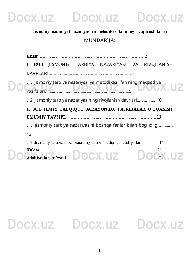 Jismoniy madaniyat nazariyasi va metodikasi fanining rivojlanish tarixi
MUN DARIJ A:
Kirish ……………………………………………………………….2
I   BOB   J ISMON IY   TA RBIY A   N A ZA RIY A SI   VA   RIVOJ LA N ISH
DA VRLA RI … … … … … … … … … … … … … … … … … … … … … .… 5
1. 1 .   Jismoniy tarbiya nazariyasi va metodikasi  fanining maqsad va 
vazifalari ……………………………………………………………….5
1.2.   Jismoniy tarbiya nazariyasining rivojlanish davrlari… …………..10
II   BOB   ILMIY   TADQIQOT   JARAYONIDA   TAJRIBALAR   O’TQAZISH
UMUMIY TAVSIFI…………………………………… …………………13
2.1 .   Jismoniy   tarbiya   nazariyasini   boshqa   fanlar   bilan   bog’liqligi . ………..
13
2.2 . Jismoniy tarbiya nazariyasining  ilmiy – tadqiqot  usuliyatlari …………15
Xulosa ………………………………………………………………............21
Adabiyotlar  ro’yxati ……………………………………………………….22
1 