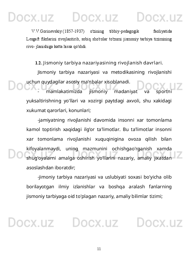 V.V.Gorinevskiy (1857-1937) o'zining tibbiy-pedagogik   faoliyatida
Lesgaft   fikrlarini  rivojlantirib,  sobiq  sho'rolar  to'zumi   jismoniy   tarbiya   tizimining
rivo- jlanishiga katta hissa qo'shdi.
1.2.   J ismoniy  t arbiy a nazariy asining riv ojlanish dav rlari.
Jismoniy   tarbiya   nazariyasi   va   metodikasining   rivojlanishi
uchun quydagilar asosiy ma'nbalar xisoblanadi.
-   mamlakatimizda   jismoniy   madaniyat   va   sportni
yuksaltirishning   yo'llari   va   xozirgi   paytdagi   axvoli,   shu   xakidagi
xukumat qarorlari, konunlari;
-jamiyatning   rivojlanishi   davomida   insonni   xar   tomonlama
kamol   toptirish   xaqidagi   ilg’or   ta'limotlar.   Bu   ta'limotlar   insonni
xar   tomonlama   rivojlanishi   xuquqinigina   ovoza   qilish   bilan
kifoyalanmaydi,   uning   mazmunini   ochishgao'rganish   xamda
shug'oyalarni   amalga   oshirish   yo'llarini   nazariy,   amaliy   jixatdan
asoslashdan iboratdir;
-jimoniy   tarbiya   nazariyasi   va   uslubiyati   soxasi   bo'yicha   olib
borilayotgan   ilmiy   izlanishlar   va   boshqa   aralash   fanlarning
jismoniy tarbiyaga oid to'plagan nazariy, amaliy bilimlar tizimi;
11 