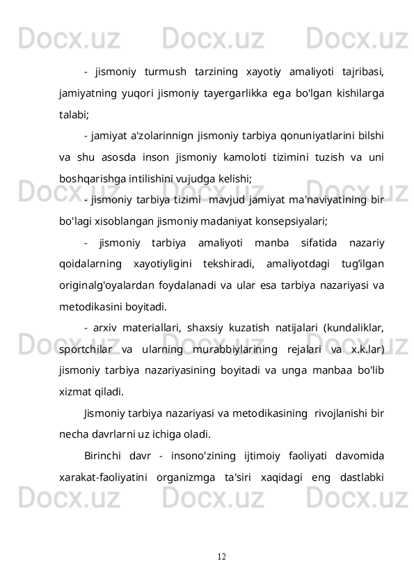 -   jismoniy   turmush   tarzining   xayotiy   amaliyoti   tajribasi,
jamiyatning   yuqori   jismoniy   tayergarlikka   ega   bo'lgan   kishilarga
talabi;
- jamiyat   a'zolarinnign  jismoniy  tarbiya  qonuniyatlarini  bilshi
va   shu   asosda   inson   jismoniy   kamoloti   tizimini   tuzish   va   uni
boshqarishga intilishini vujudga kelishi;
-   jismoniy   tarbiya   tizimi     mavjud   jamiyat   ma'naviyatining   bir
bo'lagi xisoblangan jismoniy madaniyat konsepsiyalari;
-   jismoniy   tarbiya   amaliyoti   manba   sifatida   nazariy
qoidalarning   xayotiyligini   tekshiradi,   amaliyotdagi   tug’ilgan
originalg'oyalardan   foydalanadi   va   ular   esa   tarbiya   nazariyasi   va
metodikasini boyitadi.  
-   arxiv   materiallari,   shaxsiy   kuzatish   natijalari   (kundaliklar,
sportchilar   va   ularning   murabbiylarining   rejalari   va   x.k.lar)
jismoniy   tarbiya   nazariyasining   boyitadi   va   unga   manbaa   bo'lib
xizmat qiladi.
Jismoniy tarbiya nazariyasi va metodikasining   rivojlanishi bir
necha davrlarni uz ichiga oladi.
Birinchi   davr   -   insono'zining   ijtimoiy   faoliyati   davomida
xarakat-faoliyatini   organizmga   ta'siri   xaqidagi   eng   dastlabki
12 