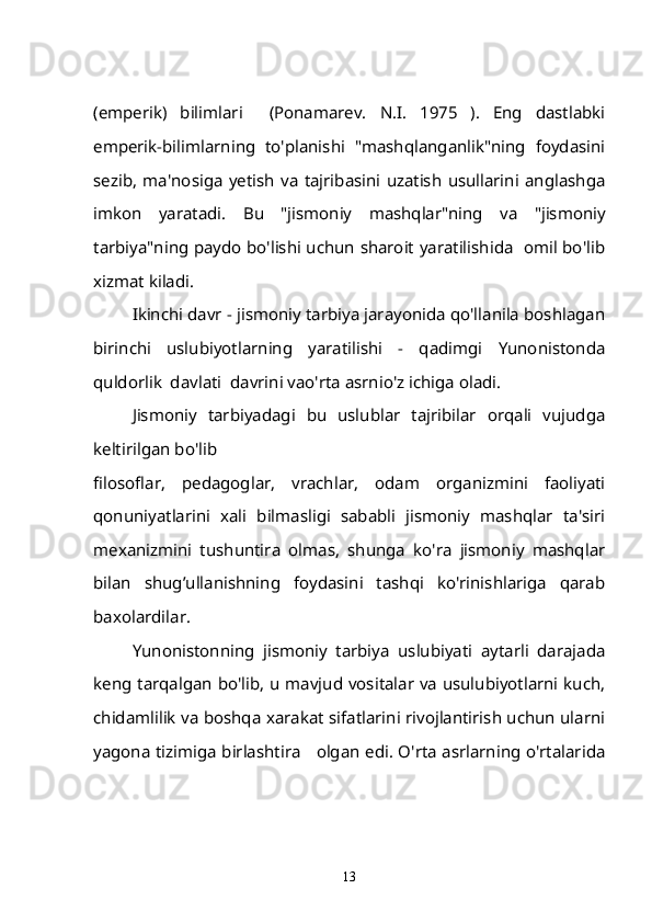 (emperik)   bilimlari     (Ponamarev.   N.I.   1975   ).   Eng   dastlabki
emperik-bilimlarning   to'planishi   "mashqlanganlik"ning   foydasini
sezib,   ma'nosiga   yetish   va   tajribasini   uzatish   usullarini   anglashga
imkon   yaratadi.   Bu   "jismoniy   mashqlar"ning   va   "jismoniy
tarbiya"ning paydo bo'lishi uchun sharoit yaratilishida   omil bo'lib
xizmat kiladi.
Ikinchi davr - jismoniy tarbiya jarayonida qo'llanila boshlagan
birinchi   uslubiyotlarning   yaratilishi   -   qadimgi   Yunonistonda
quldorlik  davlati  davrini vao'rta asrnio'z ichiga oladi.
Jismoniy   tarbiyadagi   bu   uslublar   tajribilar   orqali   vujudga
keltirilgan bo'lib 
filosoflar,   pedagoglar,   vrachlar,   odam   organizmini   faoliyati
qonuniyatlarini   xali   bilmasligi   sababli   jismoniy   mashqlar   ta'siri
mexanizmini   tushuntira   olmas,   shunga   ko'ra   jismoniy   mashqlar
bilan   shug’ullanishning   foydasini   tashqi   ko'rinishlariga   qarab
baxolardilar.
Yunonistonning   jismoniy   tarbiya   uslubiyati   aytarli   darajada
keng tarqalgan bo'lib, u mavjud vositalar va usulubiyotlarni kuch,
chidamlilik va boshqa xarakat sifatlarini rivojlantirish uchun ularni
yagona tizimiga birlashtira     olgan edi. O'rta asrlarning o'rtalarida
13 