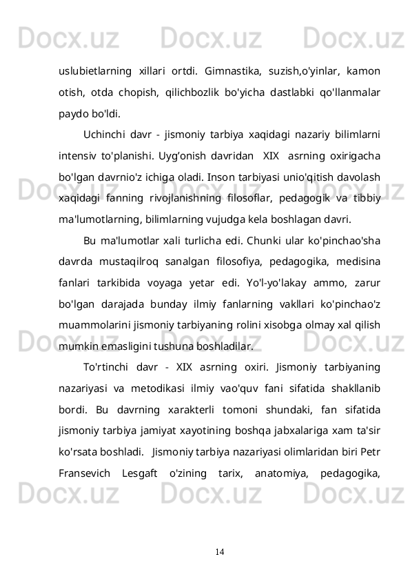 uslubietlarning   xillari   ortdi.   Gimnastika,   suzish,o'yinlar,   kamon
otish,   otda   chopish,   qilichbozlik   bo'yicha   dastlabki   qo'llanmalar
paydo bo'ldi.
Uchinchi   davr   -   jismoniy   tarbiya   xaqidagi   nazariy   bilimlarni
intensiv   to'planishi.   Uyg’onish   davridan     XIX     asrning   oxirigacha
bo'lgan davrnio'z ichiga oladi. Inson tarbiyasi unio'qitish davolash
xaqidagi   fanning   rivojlanishning   filosoflar,   pedagogik   va   tibbiy
ma'lumotlarning, bilimlarning vujudga kela boshlagan davri.
Bu   ma'lumotlar   xali   turlicha   edi.   Chunki   ular   ko'pinchao'sha
davrda   mustaqilroq   sanalgan   filosofiya,   pedagogika,   medisina
fanlari   tarkibida   voyaga   yetar   edi.   Yo'l-yo'lakay   ammo,   zarur
bo'lgan   darajada   bunday   ilmiy   fanlarning   vakllari   ko'pinchao'z
muammolarini jismoniy tarbiyaning rolini xisobga olmay xal qilish
mumkin emasligini tushuna boshladilar.
To'rtinchi   davr   -   XIX   asrning   oxiri.   Jismoniy   tarbiyaning
nazariyasi   va   metodikasi   ilmiy   vao'quv   fani   sifatida   shakllanib
bordi.   Bu   davrning   xarakterli   tomoni   shundaki,   fan   sifatida
jismoniy   tarbiya   jamiyat   xayotining   boshqa   jabxalariga   xam   ta'sir
ko'rsata boshladi.   Jismoniy tarbiya nazariyasi olimlaridan biri Petr
Fransevich   Lesgaft   o'zining   tarix,   anatomiya,   pedagogika,
14 
