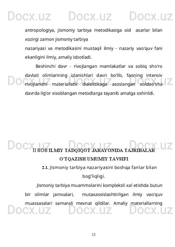 antropologiya,   jismoniy   tarbiya   metodikasiga   oid     asarlar   bilan
xozirgi zamon jismoniy tarbiya 
nazariyasi   va   metodikasini   mustaqil   ilmiy   -   nazariy   vao'quv   fani
ekanligini ilmiy, amaliy isbotladi.
Beshinchi   davr   -   rivojlangan   mamlakatlar   va   sobiq   sho'ro
davlati   olimlarining   izlanishlari   davri   bo'lib,   fanning   intensiv
rivojlanishi   materialistik   dialektikaga   asoslangan   xoldao'sha
davrda ilg’or xisoblangan metodlarga tayanib amalga oshirildi.
II BOB  ILMIY TADQIQOT JARAYONIDA TAJRIBALAR
O’TQAZISH UMUMIY TAVSIFI
  2.1.  J ismoniy  t arbiy a nazariy asini boshqa fanlar bilan
bog’liqligi.
  Jismoniy tarbiya muammolarini kompleksli xal etishda butun
bir   olimlar   jamoalari,     mutaxassislashtirilgan   ilmiy   vao'quv
muassasalari   samarali   mexnat   qildilar.   Amaliy   materiallarning
15 