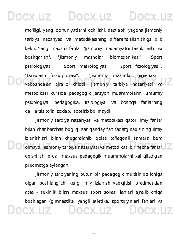 mo'lligi,   yangi   qonuniyatlarni   ochilishi,   dastlabki   yagona   jismoniy
tarbiya   nazariyasi   va   metodikasining   differensiallanishiga   olib
keldi.   Yangi   maxsus   fanlar   "Jismoniy   madaniyatni   tashkillash     va
boshqarish",   "Jismoniy   mashqlar   biomexanikasi",   "Sport
psixologiyasi   ",   "Sport   metrologiyasi   ",   "Sport   fiziologiyasi",
"Davolash   fizkulpturasi",     "Jismoniy   mashqlar   gigienasi   "
vaboshqalar   ajralib   chiqdi.   Jismoniy   tarbiya   nazariyasi   va
metodikasi   kursida   pedagogik   jarayon   muammolarini   umumiy
psixologiya,   pedagogika,   fiziologiya,   va   boshqa   fanlarning
dalillarsiz to'la izoxlab, isbotlab bo'lmaydi.
Jismoniy   tarbiya   nazariyasi   va   metodikasi   qator   ilmiy   fanlar
bilan   chanbarchas   bogliq.   Xar   qanday   fan   faqatginao'zining   ilmiy
izlanishlari   bilan   chegaralanib   qolsa   to'laqonli   samara   bera
olmaydi. Jismoniy tarbiya nazariyasi va metodikasi bir necha fanlar
qo'shilishi   orqali   maxsus   pedagogik   muammolarni   xal   qiladigan
predmetga aylangan.
Jismoniy   tarbiyaning   butun   bir   pedagogik   muxitinio'z   ichiga
olgan   boshlang’ich,   keng   ilmiy   izlanish   vao'qitish   predmetidan
asta   -   sekinlik   bilan   maxsus   sport   soxasi   fanlari   ajralib   chiqa
boshlagan   (gimnastika,   yengil   atletika,   sporto'yinlari   fanlari   va
16 