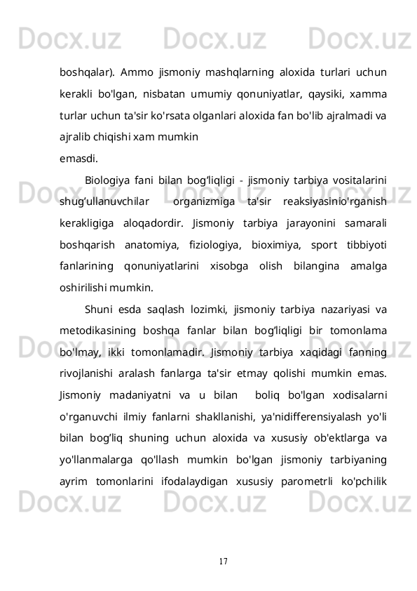 boshqalar).   Ammo   jismoniy   mashqlarning   aloxida   turlari   uchun
kerakli   bo'lgan,   nisbatan   umumiy   qonuniyatlar,   qaysiki,   xamma
turlar uchun ta'sir ko'rsata olganlari aloxida fan bo'lib ajralmadi va
ajralib chiqishi xam mumkin 
emasdi.
Biologiya   fani   bilan   bog’liqligi   -   jismoniy   tarbiya   vositalarini
shug’ullanuvchilar     organizmiga   ta'sir   reaksiyasinio'rganish
kerakligiga   aloqadordir.   Jismoniy   tarbiya   jarayonini   samarali
boshqarish   anatomiya,   fiziologiya,   bioximiya,   sport   tibbiyoti
fanlarining   qonuniyatlarini   xisobga   olish   bilangina   amalga
oshirilishi mumkin.
Shuni   esda   saqlash   lozimki,   jismoniy   tarbiya   nazariyasi   va
metodikasining   boshqa   fanlar   bilan   bog’liqligi   bir   tomonlama
bo'lmay,   ikki   tomonlamadir.   Jismoniy   tarbiya   xaqidagi   fanning
rivojlanishi   aralash   fanlarga   ta'sir   etmay   qolishi   mumkin   emas.
Jismoniy   madaniyatni   va   u   bilan     boliq   bo'lgan   xodisalarni
o'rganuvchi   ilmiy   fanlarni   shakllanishi,   ya'nidifferensiyalash   yo'li
bilan   bog’liq   shuning   uchun   aloxida   va   xususiy   ob'ektlarga   va
yo'llanmalarga   qo'llash   mumkin   bo'lgan   jismoniy   tarbiyaning
ayrim   tomonlarini   ifodalaydigan   xususiy   parometrli   ko'pchilik
17 