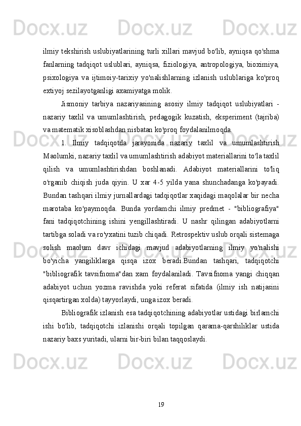 ilmiy tekshirish uslubiyatlarining turli xillari mavjud bo'lib, ayniqsa qo'shma
fanlarning tadqiqot uslublari, ayniqsa, fiziologiya, antropologiya, bioximiya,
psixologiya   va   ijtimoiy-tarixiy   yo'nalishlarning   izlanish   uslublariga   ko'proq
extiyoj sezilayotganligi axamiyatga molik. 
Jismoniy   tarbiya   nazariyasining   asosiy   ilmiy   tadqiqot   uslubiyatlari   -
nazariy   taxlil   va   umumlashtirish,   pedagogik   kuzatish,   eksperiment   (tajriba)
va matematik xisoblashdan nisbatan ko'proq foydalanilmoqda. 
1.   Ilmiy   tadqiqotda   jarayonida   nazariy   taxlil   va   umumlashtirish
Maolumki, nazariy taxlil va umumlashtirish adabiyot materiallarini to'la taxlil
qilish   va   umumlashtirishdan   boshlanadi.   Adabiyot   materiallarini   to'liq
o'rganib   chiqish   juda   qiyin.   U   xar   4-5   yilda   yana   shunchadanga   ko'payadi.
Bundan tashqari ilmiy jurnallardagi tadqiqotlar xaqidagi maqolalar bir necha
marotaba   ko'paymoqda.   Bunda   yordamchi   ilmiy   predmet   -   "bibliografiya"
fani   tadqiqotchining   ishini   yengillashtiradi.   U   nashr   qilingan   adabiyotlarni
tartibga soladi va ro'yxatini tuzib chiqadi. Retrospektiv uslub orqali sistemaga
solish   maolum   davr   ichidagi   mavjud   adabiyotlarning   ilmiy   yo'nalishi
bo'yicha   yangiliklarga   qisqa   izox   beradi.Bundan   tashqari,   tadqiqotchi
"bibliografik   tavsifnoma"dan   xam   foydalaniladi.   Tavsifnoma   yangi   chiqqan
adabiyot   uchun   yozma   ravishda   yoki   referat   sifatida   (ilmiy   ish   natijasini
qisqartirgan xolda) tayyorlaydi, unga izox beradi.
Bibliografik izlanish esa tadqiqotchining adabiyotlar ustidagi birlamchi
ishi   bo'lib,   tadqiqotchi   izlanishi   orqali   topilgan   qarama-qarshiliklar   ustida
nazariy baxs yuritadi, ularni bir-biri bilan taqqoslaydi.
19 