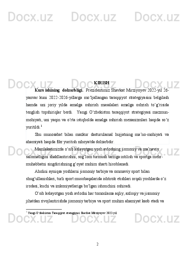 KIRISH 
Kurs ishining   dolzarbligi.    Prezidentimiz Shavkat Mirziyoyev 2022-yil 26-
yanvar   kuni   2022-2026-yillarga   mo ljallangan   taraqqiyot   strategiyasini   belgilashʻ
hamda   uni   joriy   yilda   amalga   oshirish   masalalari   amalga   oshrish   to’g’risida
tenglish   topshiriqlar   berdi.     Yangi   O zbekiston   taraqqiyot   strategiyasi   mazmun-
ʻ
mohiyati, uni yaqin va o rta istiqbolda amalga oshirish mexanizmlari haqida so z	
ʻ ʻ
yuritildi. 1
Shu   munosabat   bilan   mazkur   dasturulamal   hujjatning   ma no-mohiyati   va	
ʼ
ahamiyati haqida fikr yuritish nihoyatda dolzarbdir. 
Mamlakatimizda o‘sib kelayotgan yosh avlodning jismoniy va ma’naviy 
salomatligini shakllantirishni, sog‘lom turmush tarziga intilish va sportga mehr-
muhabbatni singdirishning g‘oyat muhim sharti hisoblanadi.
Aholini ayniqsa yoshlarni jismoniy tarbiya va ommaviy sport bilan 
shug‘ullanishlari, turli sport musobaqalarida ishtirok etishlari orqali yoshlarda o‘z 
irodasi, kuchi va imkoniyatlariga bo‘lgan ishonchini oshiradi.
O‘sib kelayotgan yosh avlodni har tomonlama aqliy, axloqiy va jismoniy 
jihatdan rivojlantirishda jismoniy tarbiya va sport muhim ahamiyat kasb etadi va 
1
  Yangi O zbekiston Taraqqiyot strategiyasi 	
ʻ Shavkat Mirziyoyev  2022-yil 
2 