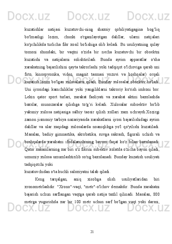 kuzatishlar   natijasi   kuzatuvchi-ning   shaxsiy   qobiliyatigagina   bog’liq
bo'lmasligi   lozim,   chunki   o'rganilayotgan   dalillar,   ularni   natijalari
ko'pchilikda   turlicha   fikr   xosil   bo'lishiga   olib   keladi.   Bu   usuliyatning   qulay
tomoni   shundaki,   bir   vaqtni   o'zida   bir   necha   kuzatuvchi   bir   oboektni
kuzatishi   va   natijalarni   solishtiriladi.   Bunda   ayrim   apparatlar   o'sha
xarakatning bajarilishini qayta takrorlashi yoki tadqiqot o'lchoviga qarab uni
foto,   kinospyomka,   video,   magnit   tasmasi   yozuvi   va   boshqalar)   orqali
kuzatish lozim bo'lgan xulosalarni qiladi. Bunday xulosalar oboektiv bo'ladi.
Uni   ijrosidagi   kamchiliklar   yoki   yangiliklarni   takroriy   ko'rish   imkoni   bor.
Lekin   qator   sport   turlari,   xarakat   faoliyati   va   xarakat   aktini   baxolashda
baxslar,   munozaralar   qilishga   to'g’ri   keladi.   Xulosalar   suboektiv   bo'lib
yakuniy   xulosa   natijasiga   salbiy   taosir   qilish   xollari   xam   uchraydi.Xozirgi
zamon jismoniy tarbiya nazariyasida xarakatlarni ijrosi bajarilishidagi ayrim
dalillar   va   ular   xaqidagi   xulosalarda   noaniqlikga   yo'l   qo'yilishi   kuzatiladi.
Masalan,   badiiy   gimnastika,   akrobatika,   suvga   sakrash,   figurali   uchish   va
boshqalarda   xarakatni   ifodalanishining   bayoni   faqat   ko'z   bilan   baxolanadi.
Qator xakamlarning xar biri o'z fikrini subektiv xolatda o'zicha bayon qiladi,
umumiy xulosa umumlashtirilib so'ng baxolanadi. Bunday kuzatish usuliyati
tadqiqotchi yoki 
kuzatuvchidan o'ta kuchli saloxiyatni talab qiladi.
Keng   tarqalgan,   aniq   xisobga   olish   usuliyatlaridan   biri
xronometrlashdir.   "Xrono"-vaqt,   "metr"-o'lchov   demakdir.   Bunda   xarakatni
bajarish   uchun   sarflangan   vaqtga   qarab   natija   taxlil   qilinadi.   Masalan,   800
metrga   yugurishda   xar   bir   100   metr   uchun   sarf   bo'lgan   vaqt   yoki   darsni,
21 