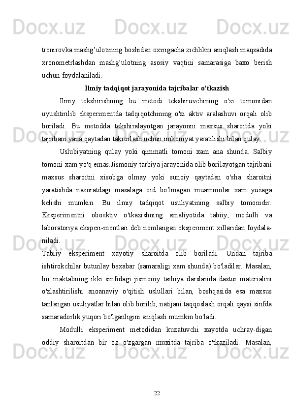 trenirovka mashg’ulotining boshidan oxirigacha zichlikni aniqlash maqsadida
xronometrlashdan   mashg’ulotning   asosiy   vaqtini   samarasiga   baxo   berish
uchun foydalaniladi. 
Ilmiy tadqiqot jarayonida tajribalar o'tkazish
Ilmiy   tekshirishning   bu   metodi   tekshiruvchining   o'zi   tomonidan
uyushtirilib   eksperimentda   tadqiqotchining   o'zi   aktiv   aralashuvi   orqali   olib
boriladi.   Bu   metodda   tekshiralayotgan   jarayonni   maxsus   sharoitda   yoki
tajribani yana qaytadan takrorlash uchun imkoniyat yaratilishi bilan qulay. 
Uslubiyatning   qulay   yoki   qimmatli   tomoni   xam   ana   shunda.   Salbiy
tomoni xam yo'q emas.Jismoniy tarbiya jarayonida olib borilayotgan tajribani
maxsus   sharoitni   xisobga   olmay   yoki   sunoiy   qaytadan   o'sha   sharoitni
yaratishda   nazoratdagi   masalaga   oid   bo'lmagan   muammolar   xam   yuzaga
kelishi   mumkin.   Bu   ilmiy   tadqiqot   usuliyatining   salbiy   tomonidir.
Eksperimentni   oboektiv   o'tkazishning   amaliyotida   tabiiy,   modulli   va
laboratoriya eksperi-mentlari deb nomlangan eksperiment xillaridan foydala-
niladi.
Tabiiy   eksperiment   xayotiy   sharoitda   olib   boriladi.   Undan   tajriba
ishtirokchilar butunlay bexabar (samaraligi xam shunda) bo'ladilar. Masalan,
bir   maktabning   ikki   sinfidagi   jismoniy   tarbiya   darslarida   dastur   materialini
o'zlashtirilishi   anoanaviy   o'qitish   uslullari   bilan,   boshqasida   esa   maxsus
tanlangan usuliyatlar bilan olib borilib, natijani taqqoslash orqali qaysi sinfda
samaradorlik yuqori bo'lganligini aniqlash mumkin bo'ladi.
Modulli   eksperiment   metodidan   kuzatuvchi   xayotda   uchray-digan
oddiy   sharoitdan   bir   oz   o'zgargan   muxitda   tajriba   o'tkaziladi.   Masalan,
22 