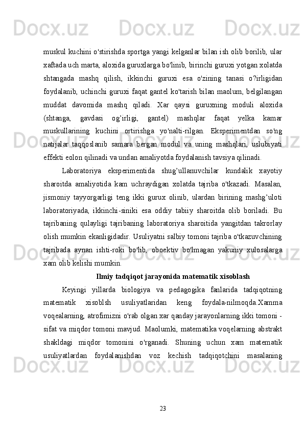 muskul kuchini o'stirishda sportga yangi kelganlar bilan ish olib borilib, ular
xaftada uch marta, aloxida guruxlarga bo'linib, birinchi guruxi yotgan xolatda
shtangada   mashq   qilish,   ikkinchi   guruxi   esa   o'zining   tanasi   o?irligidan
foydalanib, uchinchi guruxi faqat gantel ko'tarish bilan maolum, belgilangan
muddat   davomida   mashq   qiladi.   Xar   qaysi   guruxning   moduli   aloxida
(shtanga,   gavdasi   og’irligi,   gantel)   mashqlar   faqat   yelka   kamar
muskullarining   kuchini   ortirishga   yo'nalti-rilgan.   Eksperimentdan   so'ng
natijalar   taqqoslanib   samara   bergan   modul   va   uning   mashqlari,   uslubiyati
effekti eolon qilinadi va undan amaliyotda foydalanish tavsiya qilinadi.
Laboratoriya   eksperimentida   shug’ullanuvchilar   kundalik   xayotiy
sharoitda   amaliyotida   kam   uchraydigan   xolatda   tajriba   o'tkazadi.   Masalan,
jismoniy   tayyorgarligi   teng   ikki   gurux   olinib,   ulardan   birining   mashg’uloti
laboratoriyada,   ikkinchi-siniki   esa   oddiy   tabiiy   sharoitda   olib   boriladi.   Bu
tajribaning   qulayligi   tajribaning   laboratoriya   sharoitida   yangitdan   takrorlay
olish mumkin ekanligidadir. Usuliyatni salbiy tomoni tajriba o'tkazuvchining
tajribada   aynan   ishti-roki   bo'lib,   oboektiv   bo'lmagan   yakuniy   xulosalarga
xam olib kelishi mumkin. 
 Ilmiy tadqiqot jarayonida matematik xisoblash
Keyingi   yillarda   biologiya   va   pedagogika   fanlarida   tadqiqotning
matematik   xisoblsh   usuliyatlaridan   keng   foydala-nilmoqda.Xamma
voqealarning, atrofimizni o'rab olgan xar qanday jarayonlarning ikki tomoni -
sifat va miqdor tomoni mavjud. Maolumki, matematika voqelarning abstrakt
shakldagi   miqdor   tomonini   o'rganadi.   Shuning   uchun   xam   matematik
usuliyatlardan   foydalanishdan   voz   kechish   tadqiqotchini   masalaning
23 