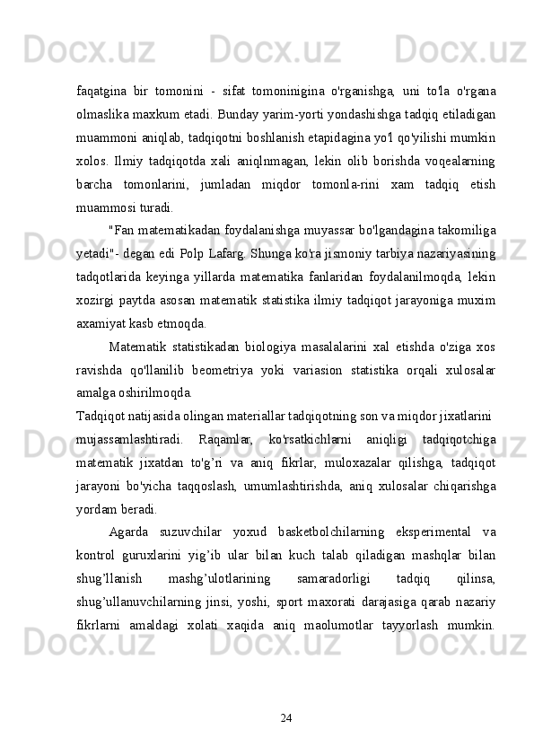 faqatgina   bir   tomonini   -   sifat   tomoninigina   o'rganishga,   uni   to'la   o'rgana
olmaslika maxkum etadi. Bunday yarim-yorti yondashishga tadqiq etiladigan
muammoni aniqlab, tadqiqotni boshlanish etapidagina yo'l qo'yilishi mumkin
xolos.   Ilmiy   tadqiqotda   xali   aniqlnmagan,   lekin   olib   borishda   voqealarning
barcha   tomonlarini,   jumladan   miqdor   tomonla-rini   xam   tadqiq   etish
muammosi turadi.
"Fan matematikadan foydalanishga muyassar bo'lgandagina takomiliga
yetadi"- degan edi Polp Lafarg. Shunga ko'ra jismoniy tarbiya nazariyasining
tadqotlarida   keyinga   yillarda   matematika   fanlaridan   foydalanilmoqda,   lekin
xozirgi paytda asosan  matematik statistika ilmiy tadqiqot jarayoniga  muxim
axamiyat kasb etmoqda.
Matematik   statistikadan   biologiya   masalalarini   xal   etishda   o'ziga   xos
ravishda   qo'llanilib   beometriya   yoki   variasion   statistika   orqali   xulosalar
amalga oshirilmoqda. 
Tadqiqot natijasida olingan materiallar tadqiqotning son va miqdor jixatlarini
mujassamlashtiradi.   Raqamlar,   ko'rsatkichlarni   aniqligi   tadqiqotchiga
matematik   jixatdan   to'g’ri   va   aniq   fikrlar,   muloxazalar   qilishga,   tadqiqot
jarayoni   bo'yicha   taqqoslash,   umumlashtirishda,   aniq   xulosalar   chiqarishga
yordam beradi. 
Agarda   suzuvchilar   yoxud   basketbolchilarning   eksperimental   va
kontrol   guruxlarini   yig’ib   ular   bilan   kuch   talab   qiladigan   mashqlar   bilan
shug’llanish   mashg’ulotlarining   samaradorligi   tadqiq   qilinsa,
shug’ullanuvchilarning   jinsi,   yoshi,   sport   maxorati   darajasiga   qarab   nazariy
fikrlarni   amaldagi   xolati   xaqida   aniq   maolumotlar   tayyorlash   mumkin.
24 