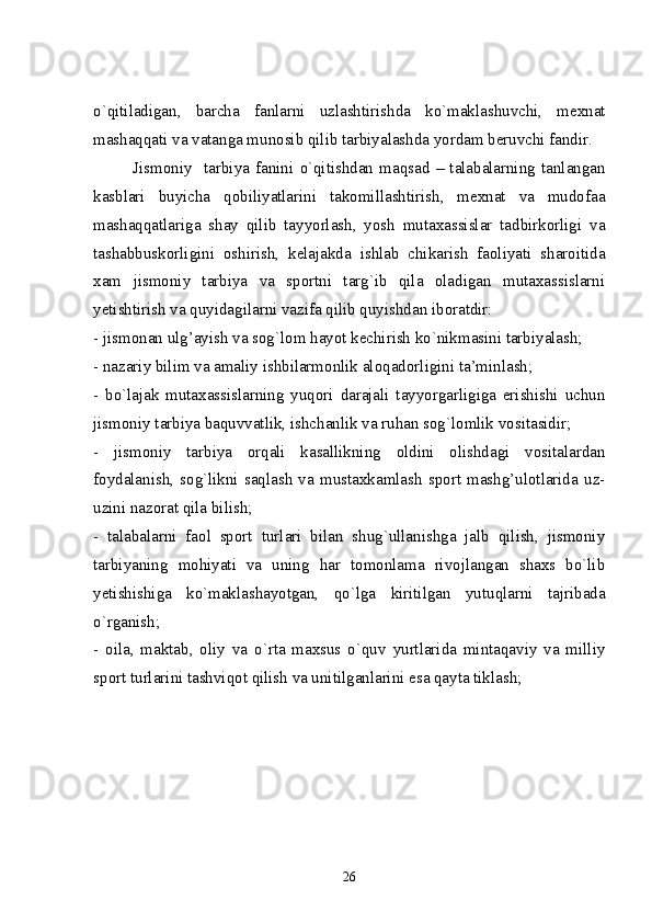 o`qitiladigan,   barcha   fanlarni   uzlashtirishda   ko`maklashuvchi,   mexnat
mashaqqati va vatanga munosib qilib tarbiyalashda yordam beruvchi fandir.
Jismoniy     tarbiya   fanini   o`qitishdan   maqsad   –   talabalarning   tanlangan
kasblari   buyicha   qobiliyatlarini   takomillashtirish,   mexnat   va   mudofaa
mashaqqatlariga   shay   qilib   tayyorlash,   yosh   mutaxassislar   tadbirkorligi   va
tashabbuskorligini   oshirish,   kelajakda   ishlab   chikarish   faoliyati   sharoitida
xam   jismoniy   tarbiya   va   sportni   targ`ib   qila   oladigan   mutaxassislarni
yetishtirish va quyidagilarni vazifa qilib quyishdan iboratdir: 
-  jismonan ulg’ayish va sog ` lom  h ayot kechirish k o` nikmasini tarbiyalash; 
-  nazariy bilim va amaliy ishbilarmonlik alo q adorligini ta’minlash; 
-   bo`lajak   mutaxassislarning   yuqori   darajali   tayyorgarligiga   erishishi   uchun
jismoniy tarbiya baquvvatlik, ishchanlik va ruhan sog`lomlik vositasidir; 
-   jismoniy   tarbiya   orqali   kasallikning   oldini   olishdagi   vositalardan
foydalanish,   sog`likni   saqlash   va   mustaxkamlash   sport   mashg’ulotlarida   uz-
uzini nazorat qila bilish; 
-   talabalarni   faol   sport   turlari   bilan   shug`ullanishga   jalb   qilish,   jismoniy
tarbiyaning   mohiyati   va   uning   har   tomonlama   rivojlangan   shaxs   bo`lib
yetishishiga   ko`maklashayotgan,   qo`lga   kiritilgan   yutuqlarni   tajribada
o`rganish; 
-   oila,   maktab,   oliy   va   o`rta   maxsus   o`quv   yurtlarida   mintaqaviy   va   milliy
sport turlarini tashviqot qilish va unitilganlarini esa qayta tiklash; 
26 