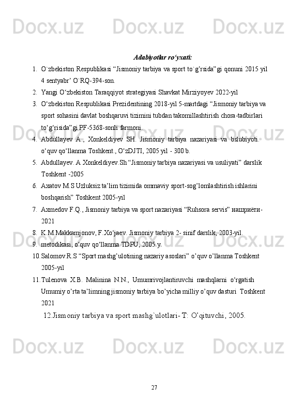 Adabiyotlar ro‘yxati:
1. O`zbekiston Respublikasi “Jismoniy tarbiya va sport to`g’rsida”gi qonuni 2015 yil
4 sentyabr’ O`RQ-394-son. 
2. Yangi O zbekiston Taraqqiyot strategiyasi ʻ Shavkat Mirziyoyev  2022-yil 
3. O‘zbekiston Respublikasi Prezidentining 2018-yil 5-martdagi “Jismoniy tarbiya va
sport sohasini davlat boshqaruvi tizimini tubdan takomillashtirish chora-tadbirlari 
to‘g‘risida”gi PF-5368-sonli farmoni.
4. Abdullayev  A.,  Xonkeldiyev  SH.  Jismoniy  tarbiya  nazariyasi  va  bslubiyoti. 
o‘quv qo‘llanma Toshkent., O‘zDJTI, 2005 yil - 300 b.
5. Abdullayev. A Xonkeldiyev.Sh “Jismoniy tarbiya nazariyasi va usuliyati” darslik 
Toshkent -2005 
6. Axatov M.S Uzluksiz ta’lim tizimida ommaviy sport-sog’lomlashtirish ishlarini 
boshqarish” Toshkent 2005-yil 
7. Axmedov F.Q., Jismoniy tarbiya va sport nazariyasi “Ruhsora servis” нашриёти-
2021
8. K.M.Makkamjonov, F.Xo‘jaev. Jismoniy tarbiya 2- sinif darslik, 2003-yil .
9. metodikasi, o‘quv qo‘llanma TDPU, 2005 y.
10. Salomov.R.S “Sport mashg’ulotining nazariy asoslari” o’quv o’llanma Toshkent 
2005-yil 
11. Tulenova  X.B.  Malinina  N.N.,  Umumrivojlantiruvchi  mashqlarni  o‘rgatish 
Umumiy o’rta ta’limning jismoniy tarbiya bo’yicha milliy o’quv dasturi  Toshkent 
2021
  12.Jismoniy tarbiya va sport mashg`ulotlari- T: O’qituvchi, 2005.
27 