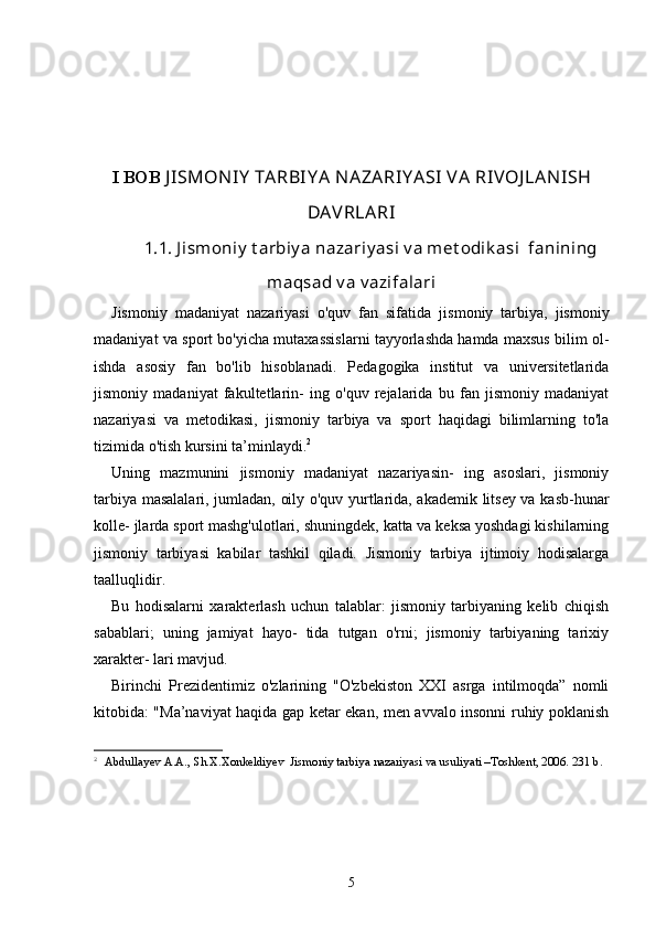 I BOB  J ISMON IY  TARBIY A  N AZARIY ASI  VA   RIVOJ LAN ISH
DAVRLARI
1.1.  J ismoniy  t arbiy a nazariy asi v a met odik asi  fanining
maqsad v a v azifalari
Jismoniy   madaniyat   nazariyasi   o'quv   fan   sifatida   jis moniy   tarbiya,   jismoniy
madaniyat va sport bo'yicha mutaxassislarni tayyorlashda hamda maxsus bilim ol-
ishda   asosiy   fan   bo'lib   hisoblanadi.   Pedagogika   institut   va   universitetlarida
jismoniy   madaniyat   fakultetlarin-   ing   o'quv   rejalarida   bu   fan   jismoniy   madaniyat
nazari yasi   va   metodikasi,   jismoniy   tarbiya   va   sport   haqidagi   bilimlarning   to'la
tizimida o'tish kursini ta’minlaydi. 2
Uning   mazmunini   jismoniy   madaniyat   nazariyasin-   ing   asoslari,   jismoniy
tarbiya masalalari, jumladan, oily o'quv yurtlarida, akademik litsey va kasb-hunar
kolle- jlarda sport mashg'ulotlari, shuningdek, katta va keksa yoshdagi kishilarning
jismoniy   tarbiyasi   kabilar   tashkil   qiladi.   Jismoniy   tarbiya   ijtimoiy   hodisalarga
taalluqlidir.
Bu   hodisalarni   xarakterlash   uchun   talablar:   jismoniy   tarbiyaning   kelib   chiqish
sabablari;   uning   jamiyat   hayo-   tida   tutgan   o'rni;   jismoniy   tarbiyaning   tarixiy
xarakter- lari mavjud.
Birinchi   Prezidentimiz   o'zlarining   "O'zbekiston   XXI   asrga   intilmoqda”   nomli
kitobida: "Ma’naviyat haqida gap ketar ekan, men avvalo insonni ruhiy poklanish
2
  Abdullayev A.A., Sh.X.Xonkeldiyev  Jismoniy tarbiya nazariyasi va usuliyati –Toshkent, 2006. 231 b. 
5 