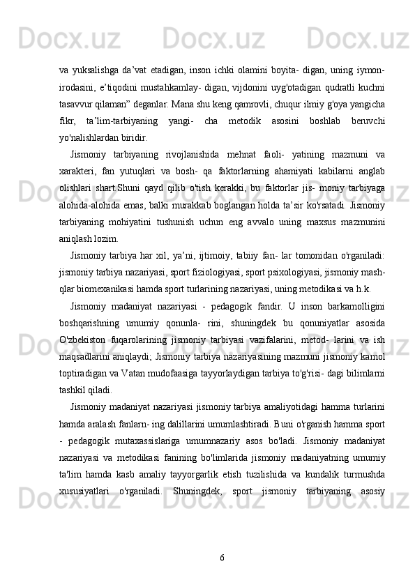va   yuksalishga   da’vat   etadigan,   inson   ichki   olamini   boyita-   digan,   uning   iymon-
irodasini,   e’tiqodini   mustahkamlay-   digan,   vijdonini   uyg'otadigan   qudratli   kuchni
tasavvur qilaman” deganlar. Mana shu keng qamrovli, chuqur ilmiy g'oya yangicha
fikr,   ta’lim-tarbiyaning   yangi-   cha   metodik   asosini   boshlab   beruvchi
yo'nalishlardan biridir.
Jismoniy   tarbiyaning   rivojlanishida   mehnat   faoli-   yatining   mazmuni   va
xarakteri,   fan   yutuqlari   va   bosh-   qa   faktorlarning   ahamiyati   kabilarni   anglab
olishlari   shart.Shuni   qayd   qilib   o'tish   kerakki,   bu   faktorlar   jis-   moniy   tarbiyaga
alohida-alohida emas, balki murakkab boglangan holda ta’sir ko'rsatadi. Jismoniy
tarbiyaning   mohiyatini   tushunish   uchun   eng   avvalo   uning   maxsus   mazmunini
aniqlash lozim.
Jismoniy   tarbiya   har   xil,   ya’ni,   ijtimoiy,   tabiiy   fan-   lar   tomonidan   o'rganiladi:
jismoniy tarbiya nazariyasi, sport fiziologiyasi, sport psixologiyasi, jismoniy mash-
qlar biomexanikasi hamda sport turlarining nazariyasi, uning metodikasi va h.k.
Jismoniy   madaniyat   nazariyasi   -   pedagogik   fandir.   U   inson   barkamolligini
boshqarishning   umumiy   qonunla-   rini,   shuningdek   bu   qonuniyatlar   asosida
O'zbekiston   fuqarolarining   jismoniy   tarbiyasi   vazifalarini,   metod-   larini   va   ish
maqsadlarini aniqlaydi; Jismoniy tarbiya nazariyasining mazmuni jismoniy kamol
toptiradigan va Vatan mudofaasiga tayyorlaydigan tarbiya to'g'risi- dagi bilimlarni
tashkil qiladi.
Jismoniy  madaniyat   nazariyasi   jismoniy  tarbiya  amaliyotidagi  hamma  turlarini
hamda aralash fanlarn- ing dalillarini umumlashtiradi. Buni o'rganish hamma sport
-   pedagogik   mutaxassislariga   umumnazariy   asos   bo'ladi.   Jismoniy   madaniyat
nazariyasi   va   metodikasi   fanining   bo'limlarida   jismoniy   madaniyatning   umumiy
ta'lim   hamda   kasb   amaliy   tayyorgarlik   etish   tuzilishida   va   kundalik   turmushda
xususiyatlari   o'rganiladi.   Shun ingdek,   sport   jismoniy   tarbiyaning   asosiy
6 