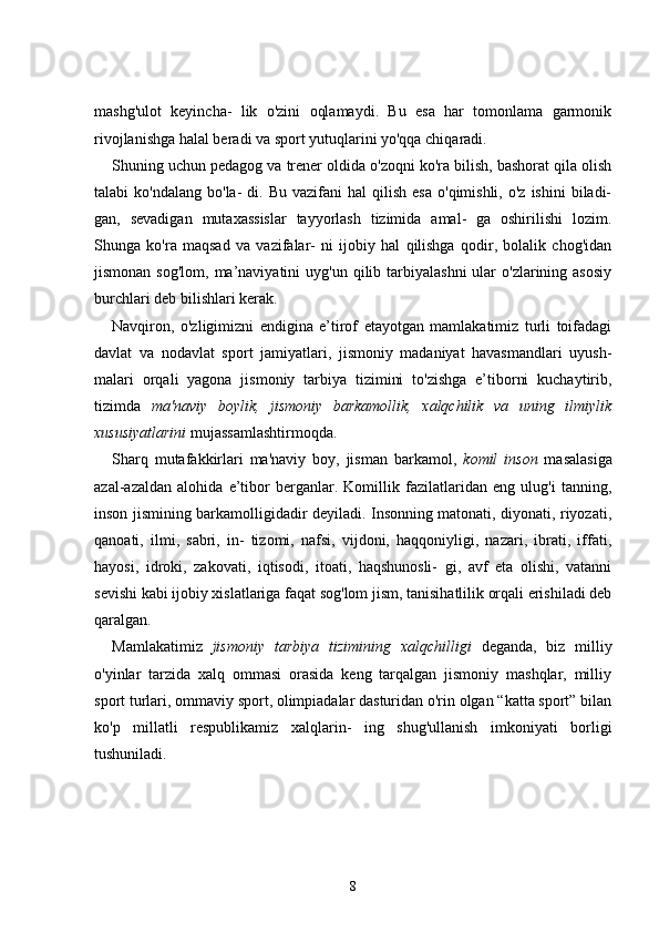 mashg'ulot   keyincha-   lik   o'zini   oqlamaydi.   Bu   esa   har   tomonlama   garmonik
rivojlanishga halal beradi va sport yutuqlarini yo'qqa chiqaradi.
Shuning uchun pedagog va trener oldida o'zoqni ko'ra bilish, bashorat qila olish
talabi   ko'ndalang  bo'la-  di.  Bu   vazifani   hal   qilish   esa   o'qimishli,  o'z  ishini   biladi-
gan,   sevadigan   mutaxassislar   tayyorlash   tizimida   amal-   ga   oshirilishi   lozim.
Shunga   ko'ra   maqsad   va   vazifalar-   ni   ijobiy   hal   qilishga   qodir,   bolalik   chog'idan
jismonan  sog'lom,  ma’naviyatini   uyg'un  qilib  tarbiyalashni   ular   o'zlarining asosiy
burchlari deb bilishlari kerak.
Navqiron,   o'zligimizni   endigina   e’tirof   etayotgan   mamlakatimiz   turli   toifadagi
davlat   va   nodavlat   sport   jamiyatlari,   jismoniy   madaniyat   havasmandlari   uyush-
malari   orqali   yagona   jismoniy   tarbiya   tizimini   to'zishga   e’tiborni   kuchaytirib,
tizimda   ma'naviy   boylik,   jismoniy   barkamollik,   xalqchilik   va   uning   ilmiylik
xususiyatlarini  mujassamlashtirmoqda.
Sharq   mutafakkirlari   ma'naviy   boy,   jisman   barkamol,   komil   inson   masalasiga
azal-azaldan   alohida   e’tibor   berganlar.   Komillik   fazilatlaridan   eng   ulug'i   tanning,
inson jismining barkamolligidadir deyiladi. Insonning matonati, diyonati, riyozati,
qanoati,   ilmi,   sabri,   in-   tizomi,   nafsi,   vijdoni,   haqqoniyligi,   nazari,   ibrati,   iffati,
hayosi,   idroki,   zakovati,   iqtisodi,   itoati,   haqshunosli-   gi,   avf   eta   olishi,   vatanni
sevishi kabi ijobiy xislatlariga faqat sog'lom jism, tanisihatlilik orqali erishiladi deb
qaralgan.
Mamlakatimiz   jismoniy   tarbiya   tizimining   xalqchilligi   deganda,   biz   milliy
o'yinlar   tarzida   xalq   ommasi   orasida   keng   tarqalgan   jismoniy   mashqlar,   milliy
sport turlari, ommaviy sport, olimpiadalar dasturidan o'rin olgan “katta sport” bilan
ko'p   millatli   respublikamiz   xalqlarin-   ing   shug'ullanish   imkoniyati   borligi
tushuniladi.
8 