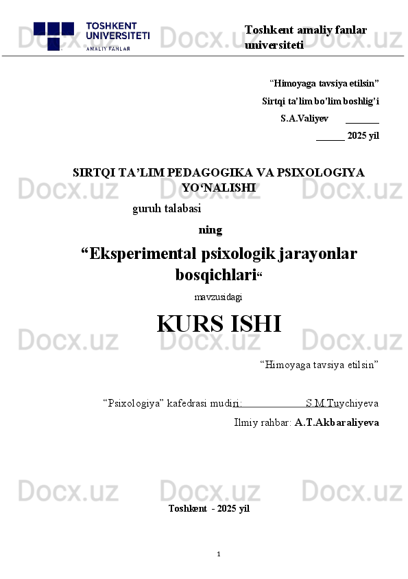 “ Himoyaga tavsiya etilsin”
 Sirtqi ta’lim bo’lim boshlig’i  
S.A.Valiyev       _______
______ 2025 yil
SIRTQI TA’LIM PEDAGOGIKA VA PSIXOLOGIYA
YO‘NALISHI
                        guruh talabasi
         ning
“ Eksperimental psixologik jarayonlar
bosqichlari “  
mavzusidagi 
KURS ISHI
“Himoyaga tavsiya etilsin”                            
“Psixologiya” kafedrasi mudiri:                       S.M.Tuychiyeva
Ilmiy rahbar:  A.T.Akbaraliyeva
                                                 
                                              Toshkent  - 2025 yil
1 Toshkent amaliy fanlar 
universiteti 