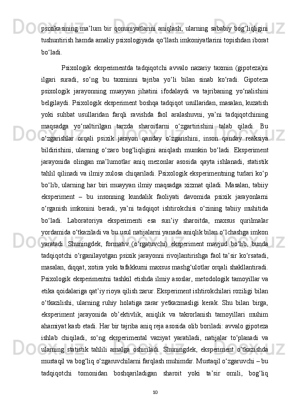psixikasining   ma’lum   bir   qonuniyatlarini   aniqlash,   ularning   sababiy   bog‘liqligini
tushuntirish hamda amaliy psixologiyada qo‘llash imkoniyatlarini topishdan iborat
bo‘ladi.
              Psixologik   eksperimentda   tadqiqotchi   avvalo   nazariy   taxmin   (gipoteza)ni
ilgari   suradi,   so‘ng   bu   taxminni   tajriba   yo‘li   bilan   sinab   ko‘radi.   Gipoteza
psixologik   jarayonning   muayyan   jihatini   ifodalaydi   va   tajribaning   yo‘nalishini
belgilaydi. Psixologik eksperiment boshqa tadqiqot usullaridan, masalan, kuzatish
yoki   suhbat   usullaridan   farqli   ravishda   faol   aralashuvni,   ya’ni   tadqiqotchining
maqsadga   yo‘naltirilgan   tarzda   sharoitlarni   o‘zgartirishini   talab   qiladi.   Bu
o‘zgarishlar   orqali   psixik   jarayon   qanday   o‘zgarishini,   inson   qanday   reaksiya
bildirishini,   ularning   o‘zaro   bog‘liqligini   aniqlash   mumkin   bo‘ladi.   Eksperiment
jarayonida   olingan   ma’lumotlar   aniq   mezonlar   asosida   qayta   ishlanadi,   statistik
tahlil qilinadi va ilmiy xulosa chiqariladi. Psixologik eksperimentning turlari ko‘p
bo‘lib,   ularning   har   biri   muayyan   ilmiy   maqsadga   xizmat   qiladi.   Masalan,   tabiiy
eksperiment   –   bu   insonning   kundalik   faoliyati   davomida   psixik   jarayonlarni
o‘rganish   imkonini   beradi,   ya’ni   tadqiqot   ishtirokchisi   o‘zining   tabiiy   muhitida
bo‘ladi.   Laboratoriya   eksperimenti   esa   sun’iy   sharoitda,   maxsus   qurilmalar
yordamida o‘tkaziladi va bu usul natijalarni yanada aniqlik bilan o‘lchashga imkon
yaratadi.   Shuningdek,   formativ   (o‘rgatuvchi)   eksperiment   mavjud   bo‘lib,   bunda
tadqiqotchi o‘rganilayotgan psixik jarayonni rivojlantirishga faol ta’sir ko‘rsatadi,
masalan, diqqat, xotira yoki tafakkurni maxsus mashg‘ulotlar orqali shakllantiradi.
Psixologik eksperimentni  tashkil  etishda ilmiy asoslar, metodologik tamoyillar va
etika qoidalariga qat’iy rioya qilish zarur. Eksperiment ishtirokchilari roziligi bilan
o‘tkazilishi,   ularning   ruhiy   holatiga   zarar   yetkazmasligi   kerak.   Shu   bilan   birga,
eksperiment   jarayonida   ob’ektivlik,   aniqlik   va   takrorlanish   tamoyillari   muhim
ahamiyat kasb etadi. Har bir tajriba aniq reja asosida olib boriladi: avvalo gipoteza
ishlab   chiqiladi,   so‘ng   eksperimental   vaziyat   yaratiladi,   natijalar   to‘planadi   va
ularning   statistik   tahlili   amalga   oshiriladi.   Shuningdek,   eksperiment   o‘tkazishda
mustaqil va bog‘liq o‘zgaruvchilarni farqlash muhimdir. Mustaqil o‘zgaruvchi – bu
tadqiqotchi   tomonidan   boshqariladigan   sharoit   yoki   ta’sir   omili,   bog‘liq
10 