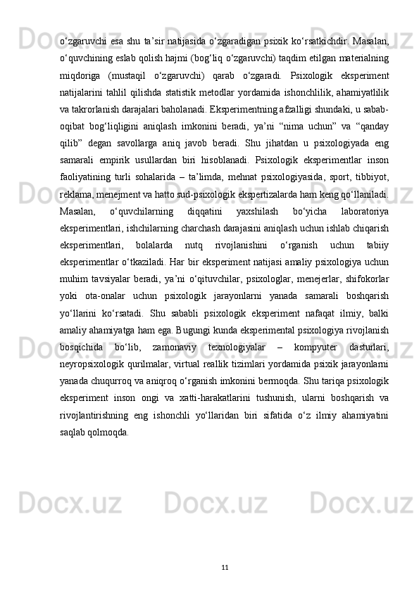o‘zgaruvchi   esa   shu   ta’sir   natijasida   o‘zgaradigan   psixik   ko‘rsatkichdir.   Masalan,
o‘quvchining eslab qolish hajmi (bog‘liq o‘zgaruvchi) taqdim etilgan materialning
miqdoriga   (mustaqil   o‘zgaruvchi)   qarab   o‘zgaradi.   Psixologik   eksperiment
natijalarini   tahlil   qilishda   statistik   metodlar   yordamida   ishonchlilik,   ahamiyatlilik
va takrorlanish darajalari baholanadi. Eksperimentning afzalligi shundaki, u sabab-
oqibat   bog‘liqligini   aniqlash   imkonini   beradi,   ya’ni   “nima   uchun”   va   “qanday
qilib”   degan   savollarga   aniq   javob   beradi.   Shu   jihatdan   u   psixologiyada   eng
samarali   empirik   usullardan   biri   hisoblanadi.   Psixologik   eksperimentlar   inson
faoliyatining   turli   sohalarida   –   ta’limda,   mehnat   psixologiyasida,   sport,   tibbiyot,
reklama, menejment va hatto sud-psixologik ekspertizalarda ham keng qo‘llaniladi.
Masalan,   o‘quvchilarning   diqqatini   yaxshilash   bo‘yicha   laboratoriya
eksperimentlari, ishchilarning charchash darajasini aniqlash uchun ishlab chiqarish
eksperimentlari,   bolalarda   nutq   rivojlanishini   o‘rganish   uchun   tabiiy
eksperimentlar o‘tkaziladi. Har bir eksperiment natijasi amaliy psixologiya uchun
muhim   tavsiyalar   beradi,   ya’ni   o‘qituvchilar,   psixologlar,   menejerlar,   shifokorlar
yoki   ota-onalar   uchun   psixologik   jarayonlarni   yanada   samarali   boshqarish
yo‘llarini   ko‘rsatadi.   Shu   sababli   psixologik   eksperiment   nafaqat   ilmiy,   balki
amaliy ahamiyatga ham ega. Bugungi kunda eksperimental psixologiya rivojlanish
bosqichida   bo‘lib,   zamonaviy   texnologiyalar   –   kompyuter   dasturlari,
neyropsixologik qurilmalar, virtual reallik tizimlari yordamida psixik jarayonlarni
yanada chuqurroq va aniqroq o‘rganish imkonini bermoqda. Shu tariqa psixologik
eksperiment   inson   ongi   va   xatti-harakatlarini   tushunish,   ularni   boshqarish   va
rivojlantirishning   eng   ishonchli   yo‘llaridan   biri   sifatida   o‘z   ilmiy   ahamiyatini
saqlab qolmoqda.
11 