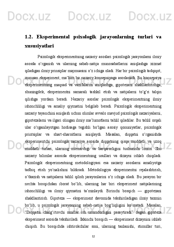 1.2.   Eksperimental   psixologik   jarayonlarning   turlari   va
xususiyatlari         
                 Psixologik eksperimentning nazariy asoslari  psixologik jarayonlarni  ilmiy
asosda   o‘rganish   va   ularning   sabab-natija   munosabatlarini   aniqlashga   xizmat
qiladigan ilmiy prinsiplar majmuasini o‘z ichiga oladi. Har bir psixologik tadqiqot,
xususan eksperiment, ma’lum bir nazariy konsepsiyaga asoslanadi. Bu konsepsiya
eksperimentning   maqsad   va   vazifalarini   aniqlashga,   gipotezani   shakllantirishga,
shuningdek,   eksperimentni   samarali   tashkil   etish   va   natijalarni   to‘g‘ri   talqin
qilishga   yordam   beradi.   Nazariy   asoslar   psixologik   eksperimentning   ilmiy
ishonchliligi   va   amaliy   qiymatini   belgilab   beradi.   Psixologik   eksperimentning
nazariy tayanchini aniqlash uchun olimlar avvalo mavjud psixologik nazariyalarni,
gipotezalarni va ilgari olingan ilmiy ma’lumotlarni tahlil qiladilar. Bu tahlil orqali
ular   o‘rganilayotgan   hodisaga   tegishli   bo‘lgan   asosiy   qonuniyatlar,   psixologik
printsiplar   va   shart-sharoitlarni   aniqlaydi.   Masalan,   diqqatni   o‘rganishda
eksperimentchi   psixologik   nazariya   asosida   diqqatning   qisqa   muddatli   va   uzoq
muddatli   turlari,   ularning   intensivligi   va   barqarorligini   tushunishi   lozim.   Shu
nazariy   bilimlar   asosida   eksperimentning   usullari   va   dizayni   ishlab   chiqiladi.
Psixologik   eksperimentning   metodologiyasi   esa   nazariy   asoslarni   amaliyotga
tadbiq   etish   yo‘nalishini   bildiradi.   Metodologiya   eksperimentni   rejalashtirish,
o‘tkazish   va   natijalarni   tahlil   qilish   jarayonlarini   o‘z   ichiga   oladi.   Bu   jarayon   bir
nechta   bosqichdan   iborat   bo‘lib,   ularning   har   biri   eksperiment   natijalarining
ishonchliligi   va   ilmiy   qiymatini   ta’minlaydi.   Birinchi   bosqich   —   gipotezani
shakllantirish.   Gipoteza   —   eksperiment   davomida   tekshiriladigan   ilmiy   taxmin
bo‘lib,   u   psixologik   jarayonning   sabab-natija   bog‘liqligini   ko‘rsatadi.   Masalan,
“Diqqatni   chalg‘ituvchi   omillar   ish   unumdorligini   pasaytiradi”   degan   gipoteza
eksperiment asosida tekshiriladi. Ikkinchi bosqich — eksperiment dizaynini ishlab
chiqish.   Bu   bosqichda   ishtirokchilar   soni,   ularning   tanlanishi,   stimullar   turi,
12 
