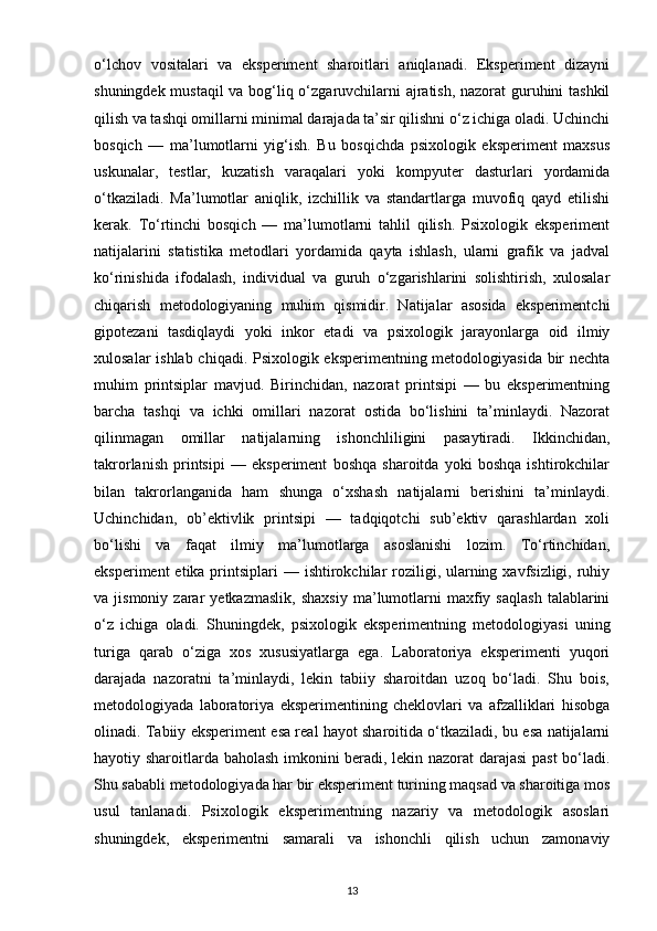 o‘lchov   vositalari   va   eksperiment   sharoitlari   aniqlanadi.   Eksperiment   dizayni
shuningdek mustaqil va bog‘liq o‘zgaruvchilarni ajratish, nazorat guruhini tashkil
qilish va tashqi omillarni minimal darajada ta’sir qilishni o‘z ichiga oladi. Uchinchi
bosqich   —   ma’lumotlarni   yig‘ish.   Bu   bosqichda   psixologik   eksperiment   maxsus
uskunalar,   testlar,   kuzatish   varaqalari   yoki   kompyuter   dasturlari   yordamida
o‘tkaziladi.   Ma’lumotlar   aniqlik,   izchillik   va   standartlarga   muvofiq   qayd   etilishi
kerak.   To‘rtinchi   bosqich   —   ma’lumotlarni   tahlil   qilish.   Psixologik   eksperiment
natijalarini   statistika   metodlari   yordamida   qayta   ishlash,   ularni   grafik   va   jadval
ko‘rinishida   ifodalash,   individual   va   guruh   o‘zgarishlarini   solishtirish,   xulosalar
chiqarish   metodologiyaning   muhim   qismidir.   Natijalar   asosida   eksperimentchi
gipotezani   tasdiqlaydi   yoki   inkor   etadi   va   psixologik   jarayonlarga   oid   ilmiy
xulosalar ishlab chiqadi. Psixologik eksperimentning metodologiyasida bir nechta
muhim   printsiplar   mavjud.   Birinchidan,   nazorat   printsipi   —   bu   eksperimentning
barcha   tashqi   va   ichki   omillari   nazorat   ostida   bo‘lishini   ta’minlaydi.   Nazorat
qilinmagan   omillar   natijalarning   ishonchliligini   pasaytiradi.   Ikkinchidan,
takrorlanish   printsipi   —   eksperiment   boshqa   sharoitda   yoki   boshqa   ishtirokchilar
bilan   takrorlanganida   ham   shunga   o‘xshash   natijalarni   berishini   ta’minlaydi.
Uchinchidan,   ob’ektivlik   printsipi   —   tadqiqotchi   sub’ektiv   qarashlardan   xoli
bo‘lishi   va   faqat   ilmiy   ma’lumotlarga   asoslanishi   lozim.   To‘rtinchidan,
eksperiment  etika printsiplari  — ishtirokchilar  roziligi, ularning xavfsizligi, ruhiy
va  jismoniy   zarar   yetkazmaslik,   shaxsiy   ma’lumotlarni   maxfiy   saqlash   talablarini
o‘z   ichiga   oladi.   Shuningdek,   psixologik   eksperimentning   metodologiyasi   uning
turiga   qarab   o‘ziga   xos   xususiyatlarga   ega.   Laboratoriya   eksperimenti   yuqori
darajada   nazoratni   ta’minlaydi,   lekin   tabiiy   sharoitdan   uzoq   bo‘ladi.   Shu   bois,
metodologiyada   laboratoriya   eksperimentining   cheklovlari   va   afzalliklari   hisobga
olinadi. Tabiiy eksperiment esa real hayot sharoitida o‘tkaziladi, bu esa natijalarni
hayotiy sharoitlarda baholash imkonini beradi, lekin nazorat darajasi past  bo‘ladi.
Shu sababli metodologiyada har bir eksperiment turining maqsad va sharoitiga mos
usul   tanlanadi.   Psixologik   eksperimentning   nazariy   va   metodologik   asoslari
shuningdek,   eksperimentni   samarali   va   ishonchli   qilish   uchun   zamonaviy
13 