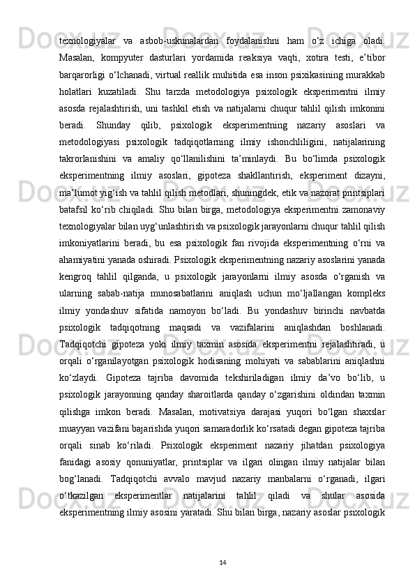 texnologiyalar   va   asbob-uskunalardan   foydalanishni   ham   o‘z   ichiga   oladi.
Masalan,   kompyuter   dasturlari   yordamida   reaksiya   vaqti,   xotira   testi,   e’tibor
barqarorligi o‘lchanadi, virtual reallik muhitida esa inson psixikasining murakkab
holatlari   kuzatiladi.   Shu   tarzda   metodologiya   psixologik   eksperimentni   ilmiy
asosda   rejalashtirish,   uni   tashkil   etish   va   natijalarni   chuqur   tahlil   qilish   imkonini
beradi.   Shunday   qilib,   psixologik   eksperimentning   nazariy   asoslari   va
metodologiyasi   psixologik   tadqiqotlarning   ilmiy   ishonchliligini,   natijalarining
takrorlanishini   va   amaliy   qo‘llanilishini   ta’minlaydi.   Bu   bo‘limda   psixologik
eksperimentning   ilmiy   asoslari,   gipoteza   shakllantirish,   eksperiment   dizayni,
ma’lumot yig‘ish va tahlil qilish metodlari, shuningdek, etik va nazorat printsiplari
batafsil   ko‘rib  chiqiladi.  Shu  bilan  birga,   metodologiya   eksperimentni   zamonaviy
texnologiyalar bilan uyg‘unlashtirish va psixologik jarayonlarni chuqur tahlil qilish
imkoniyatlarini   beradi,   bu   esa   psixologik   fan   rivojida   eksperimentning   o‘rni   va
ahamiyatini yanada oshiradi. Psixologik eksperimentning nazariy asoslarini yanada
kengroq   tahlil   qilganda,   u   psixologik   jarayonlarni   ilmiy   asosda   o‘rganish   va
ularning   sabab-natija   munosabatlarini   aniqlash   uchun   mo‘ljallangan   kompleks
ilmiy   yondashuv   sifatida   namoyon   bo‘ladi.   Bu   yondashuv   birinchi   navbatda
psixologik   tadqiqotning   maqsadi   va   vazifalarini   aniqlashdan   boshlanadi.
Tadqiqotchi   gipoteza   yoki   ilmiy   taxmin   asosida   eksperimentni   rejalashtiradi,   u
orqali   o‘rganilayotgan   psixologik   hodisaning   mohiyati   va   sabablarini   aniqlashni
ko‘zlaydi.   Gipoteza   tajriba   davomida   tekshiriladigan   ilmiy   da’vo   bo‘lib,   u
psixologik   jarayonning   qanday   sharoitlarda   qanday   o‘zgarishini   oldindan   taxmin
qilishga   imkon   beradi.   Masalan,   motivatsiya   darajasi   yuqori   bo‘lgan   shaxslar
muayyan vazifani bajarishda yuqori samaradorlik ko‘rsatadi degan gipoteza tajriba
orqali   sinab   ko‘riladi.   Psixologik   eksperiment   nazariy   jihatdan   psixologiya
fanidagi   asosiy   qonuniyatlar,   printsiplar   va   ilgari   olingan   ilmiy   natijalar   bilan
bog‘lanadi.   Tadqiqotchi   avvalo   mavjud   nazariy   manbalarni   o‘rganadi,   ilgari
o‘tkazilgan   eksperimentlar   natijalarini   tahlil   qiladi   va   shular   asosida
eksperimentning ilmiy asosini yaratadi. Shu bilan birga, nazariy asoslar psixologik
14 