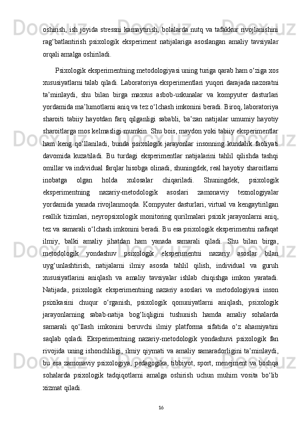 oshirish,   ish   joyida   stressni   kamaytirish,   bolalarda   nutq  va   tafakkur   rivojlanishini
rag‘batlantirish   psixologik   eksperiment   natijalariga   asoslangan   amaliy   tavsiyalar
orqali amalga oshiriladi.
       Psixologik eksperimentning metodologiyasi uning turiga qarab ham o‘ziga xos
xususiyatlarni talab qiladi. Laboratoriya eksperimentlari yuqori darajada nazoratni
ta’minlaydi,   shu   bilan   birga   maxsus   asbob-uskunalar   va   kompyuter   dasturlari
yordamida ma’lumotlarni aniq va tez o‘lchash imkonini beradi. Biroq, laboratoriya
sharoiti   tabiiy   hayotdan   farq   qilganligi   sababli,   ba’zan   natijalar   umumiy   hayotiy
sharoitlarga mos kelmasligi mumkin. Shu bois, maydon yoki tabiiy eksperimentlar
ham   keng   qo‘llaniladi,   bunda   psixologik   jarayonlar   insonning   kundalik   faoliyati
davomida   kuzatiladi.   Bu   turdagi   eksperimentlar   natijalarini   tahlil   qilishda   tashqi
omillar va individual farqlar hisobga olinadi, shuningdek, real hayotiy sharoitlarni
inobatga   olgan   holda   xulosalar   chiqariladi.   Shuningdek,   psixologik
eksperimentning   nazariy-metodologik   asoslari   zamonaviy   texnologiyalar
yordamida yanada rivojlanmoqda. Kompyuter dasturlari, virtual va kengaytirilgan
reallik   tizimlari,   neyropsixologik   monitoring   qurilmalari   psixik   jarayonlarni   aniq,
tez va samarali o‘lchash imkonini beradi. Bu esa psixologik eksperimentni nafaqat
ilmiy,   balki   amaliy   jihatdan   ham   yanada   samarali   qiladi.   Shu   bilan   birga,
metodologik   yondashuv   psixologik   eksperimentni   nazariy   asoslar   bilan
uyg‘unlashtirish,   natijalarni   ilmiy   asosda   tahlil   qilish,   individual   va   guruh
xususiyatlarini   aniqlash   va   amaliy   tavsiyalar   ishlab   chiqishga   imkon   yaratadi.
Natijada,   psixologik   eksperimentning   nazariy   asoslari   va   metodologiyasi   inson
psixikasini   chuqur   o‘rganish,   psixologik   qonuniyatlarni   aniqlash,   psixologik
jarayonlarning   sabab-natija   bog‘liqligini   tushunish   hamda   amaliy   sohalarda
samarali   qo‘llash   imkonini   beruvchi   ilmiy   platforma   sifatida   o‘z   ahamiyatini
saqlab   qoladi.   Eksperimentning   nazariy-metodologik   yondashuvi   psixologik   fan
rivojida uning ishonchliligi, ilmiy qiymati  va amaliy samaradorligini  ta’minlaydi,
bu esa  zamonaviy psixologiya, pedagogika, tibbiyot, sport, menejment  va boshqa
sohalarda   psixologik   tadqiqotlarni   amalga   oshirish   uchun   muhim   vosita   bo‘lib
xizmat qiladi.
16 