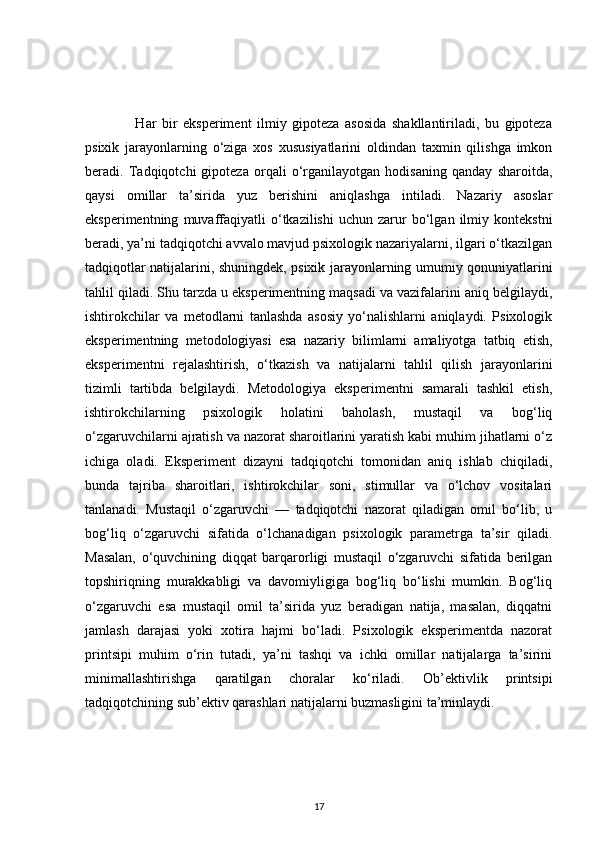                   Har   bir   eksperiment   ilmiy   gipoteza   asosida   shakllantiriladi,   bu   gipoteza
psixik   jarayonlarning   o‘ziga   xos   xususiyatlarini   oldindan   taxmin   qilishga   imkon
beradi.   Tadqiqotchi   gipoteza   orqali   o‘rganilayotgan   hodisaning   qanday   sharoitda,
qaysi   omillar   ta’sirida   yuz   berishini   aniqlashga   intiladi.   Nazariy   asoslar
eksperimentning   muvaffaqiyatli   o‘tkazilishi   uchun  zarur   bo‘lgan   ilmiy   kontekstni
beradi, ya’ni tadqiqotchi avvalo mavjud psixologik nazariyalarni, ilgari o‘tkazilgan
tadqiqotlar natijalarini, shuningdek, psixik jarayonlarning umumiy qonuniyatlarini
tahlil qiladi. Shu tarzda u eksperimentning maqsadi va vazifalarini aniq belgilaydi,
ishtirokchilar   va   metodlarni   tanlashda   asosiy   yo‘nalishlarni   aniqlaydi.   Psixologik
eksperimentning   metodologiyasi   esa   nazariy   bilimlarni   amaliyotga   tatbiq   etish,
eksperimentni   rejalashtirish,   o‘tkazish   va   natijalarni   tahlil   qilish   jarayonlarini
tizimli   tartibda   belgilaydi.   Metodologiya   eksperimentni   samarali   tashkil   etish,
ishtirokchilarning   psixologik   holatini   baholash,   mustaqil   va   bog‘liq
o‘zgaruvchilarni ajratish va nazorat sharoitlarini yaratish kabi muhim jihatlarni o‘z
ichiga   oladi.   Eksperiment   dizayni   tadqiqotchi   tomonidan   aniq   ishlab   chiqiladi,
bunda   tajriba   sharoitlari,   ishtirokchilar   soni,   stimullar   va   o‘lchov   vositalari
tanlanadi.   Mustaqil   o‘zgaruvchi   —   tadqiqotchi   nazorat   qiladigan   omil   bo‘lib,   u
bog‘liq   o‘zgaruvchi   sifatida   o‘lchanadigan   psixologik   parametrga   ta’sir   qiladi.
Masalan,   o‘quvchining   diqqat   barqarorligi   mustaqil   o‘zgaruvchi   sifatida   berilgan
topshiriqning   murakkabligi   va   davomiyligiga   bog‘liq   bo‘lishi   mumkin.   Bog‘liq
o‘zgaruvchi   esa   mustaqil   omil   ta’sirida   yuz   beradigan   natija,   masalan,   diqqatni
jamlash   darajasi   yoki   xotira   hajmi   bo‘ladi.   Psixologik   eksperimentda   nazorat
printsipi   muhim   o‘rin   tutadi,   ya’ni   tashqi   va   ichki   omillar   natijalarga   ta’sirini
minimallashtirishga   qaratilgan   choralar   ko‘riladi.   Ob’ektivlik   printsipi
tadqiqotchining sub’ektiv qarashlari natijalarni buzmasligini ta’minlaydi. 
17 