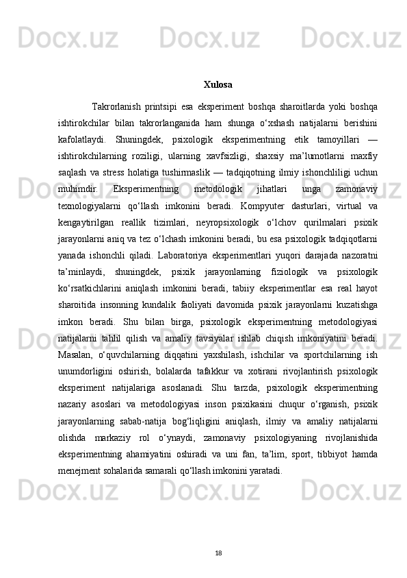 Xulosa
                Takrorlanish   printsipi   esa   eksperiment   boshqa   sharoitlarda   yoki   boshqa
ishtirokchilar   bilan   takrorlanganida   ham   shunga   o‘xshash   natijalarni   berishini
kafolatlaydi.   Shuningdek,   psixologik   eksperimentning   etik   tamoyillari   —
ishtirokchilarning   roziligi,   ularning   xavfsizligi,   shaxsiy   ma’lumotlarni   maxfiy
saqlash   va   stress   holatiga   tushirmaslik   —   tadqiqotning   ilmiy   ishonchliligi   uchun
muhimdir.   Eksperimentning   metodologik   jihatlari   unga   zamonaviy
texnologiyalarni   qo‘llash   imkonini   beradi.   Kompyuter   dasturlari,   virtual   va
kengaytirilgan   reallik   tizimlari,   neyropsixologik   o‘lchov   qurilmalari   psixik
jarayonlarni aniq va tez o‘lchash imkonini beradi, bu esa psixologik tadqiqotlarni
yanada   ishonchli   qiladi.   Laboratoriya   eksperimentlari   yuqori   darajada   nazoratni
ta’minlaydi,   shuningdek,   psixik   jarayonlarning   fiziologik   va   psixologik
ko‘rsatkichlarini   aniqlash   imkonini   beradi,   tabiiy   eksperimentlar   esa   real   hayot
sharoitida   insonning   kundalik   faoliyati   davomida   psixik   jarayonlarni   kuzatishga
imkon   beradi.   Shu   bilan   birga,   psixologik   eksperimentning   metodologiyasi
natijalarni   tahlil   qilish   va   amaliy   tavsiyalar   ishlab   chiqish   imkoniyatini   beradi.
Masalan,   o‘quvchilarning   diqqatini   yaxshilash,   ishchilar   va   sportchilarning   ish
unumdorligini   oshirish,   bolalarda   tafakkur   va   xotirani   rivojlantirish   psixologik
eksperiment   natijalariga   asoslanadi.   Shu   tarzda,   psixologik   eksperimentning
nazariy   asoslari   va   metodologiyasi   inson   psixikasini   chuqur   o‘rganish,   psixik
jarayonlarning   sabab-natija   bog‘liqligini   aniqlash,   ilmiy   va   amaliy   natijalarni
olishda   markaziy   rol   o‘ynaydi,   zamonaviy   psixologiyaning   rivojlanishida
eksperimentning   ahamiyatini   oshiradi   va   uni   fan,   ta’lim,   sport,   tibbiyot   hamda
menejment sohalarida samarali qo‘llash imkonini yaratadi.
18 