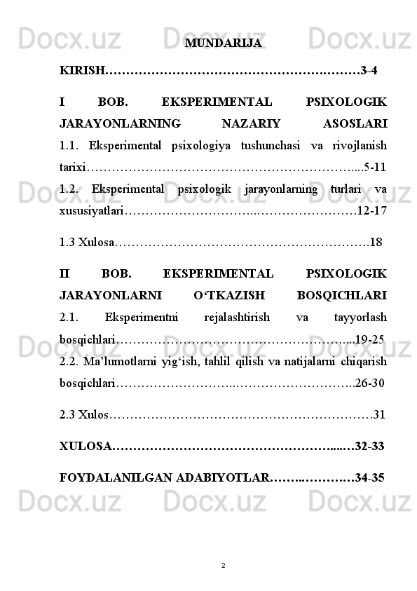 MUNDARIJA
KIRISH…………………………………………….………3-4
I   BOB.   EKSPERIMENTAL   PSIXOLOGIK
JARAYONLARNING   NAZARIY   ASOSLARI
1.1.   Eksperimental   psixologiya   tushunchasi   va   rivojlanish
tarixi………………………………………………………....5-11
1.2.   Eksperimental   psixologik   jarayonlarning   turlari   va
xususiyatlari…………………………..……………………12-17
1.3 Xulosa…………………………………………………….18
II   BOB.   EKSPERIMENTAL   PSIXOLOGIK
JARAYONLARNI   O‘TKAZISH   BOSQICHLARI
2.1.   Eksperimentni   rejalashtirish   va   tayyorlash
bosqichlari………………………………………………....19-25
2.2.   Ma’lumotlarni   yig‘ish,   tahlil   qilish   va   natijalarni   chiqarish
bosqichlari………………………..………………………..26-30
2.3 Xulos………………………………………………………31
XULOSA…………………………………………….....…32-33
FOYDALANILGAN ADABIYOTLAR……..……….…34-35
2 