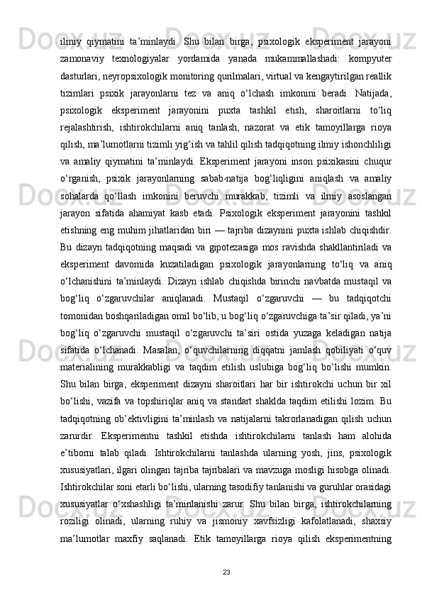 ilmiy   qiymatini   ta’minlaydi.   Shu   bilan   birga,   psixologik   eksperiment   jarayoni
zamonaviy   texnologiyalar   yordamida   yanada   mukammallashadi:   kompyuter
dasturlari, neyropsixologik monitoring qurilmalari, virtual va kengaytirilgan reallik
tizimlari   psixik   jarayonlarni   tez   va   aniq   o‘lchash   imkonini   beradi.   Natijada,
psixologik   eksperiment   jarayonini   puxta   tashkil   etish,   sharoitlarni   to‘liq
rejalashtirish,   ishtirokchilarni   aniq   tanlash,   nazorat   va   etik   tamoyillarga   rioya
qilish, ma’lumotlarni tizimli yig‘ish va tahlil qilish tadqiqotning ilmiy ishonchliligi
va   amaliy   qiymatini   ta’minlaydi.   Eksperiment   jarayoni   inson   psixikasini   chuqur
o‘rganish,   psixik   jarayonlarning   sabab-natija   bog‘liqligini   aniqlash   va   amaliy
sohalarda   qo‘llash   imkonini   beruvchi   murakkab,   tizimli   va   ilmiy   asoslangan
jarayon   sifatida   ahamiyat   kasb   etadi.   Psixologik   eksperiment   jarayonini   tashkil
etishning eng muhim jihatlaridan biri — tajriba dizaynini puxta ishlab chiqishdir.
Bu   dizayn  tadqiqotning   maqsadi   va   gipotezasiga   mos   ravishda   shakllantiriladi   va
eksperiment   davomida   kuzatiladigan   psixologik   jarayonlarning   to‘liq   va   aniq
o‘lchanishini   ta’minlaydi.   Dizayn   ishlab   chiqishda   birinchi   navbatda   mustaqil   va
bog‘liq   o‘zgaruvchilar   aniqlanadi.   Mustaqil   o‘zgaruvchi   —   bu   tadqiqotchi
tomonidan boshqariladigan omil bo‘lib, u bog‘liq o‘zgaruvchiga ta’sir qiladi, ya’ni
bog‘liq   o‘zgaruvchi   mustaqil   o‘zgaruvchi   ta’siri   ostida   yuzaga   keladigan   natija
sifatida   o‘lchanadi.   Masalan,   o‘quvchilarning   diqqatni   jamlash   qobiliyati   o‘quv
materialining   murakkabligi   va   taqdim   etilish   uslubiga   bog‘liq   bo‘lishi   mumkin.
Shu   bilan   birga,   eksperiment   dizayni   sharoitlari   har   bir   ishtirokchi   uchun   bir   xil
bo‘lishi,   vazifa   va   topshiriqlar   aniq   va   standart   shaklda   taqdim   etilishi   lozim.   Bu
tadqiqotning   ob’ektivligini   ta’minlash   va   natijalarni   takrorlanadigan   qilish   uchun
zarurdir.   Eksperimentni   tashkil   etishda   ishtirokchilarni   tanlash   ham   alohida
e’tiborni   talab   qiladi.   Ishtirokchilarni   tanlashda   ularning   yosh,   jins,   psixologik
xususiyatlari, ilgari olingan tajriba tajribalari va mavzuga mosligi hisobga olinadi.
Ishtirokchilar soni etarli bo‘lishi, ularning tasodifiy tanlanishi va guruhlar orasidagi
xususiyatlar   o‘xshashligi   ta’minlanishi   zarur.   Shu   bilan   birga,   ishtirokchilarning
roziligi   olinadi,   ularning   ruhiy   va   jismoniy   xavfsizligi   kafolatlanadi,   shaxsiy
ma’lumotlar   maxfiy   saqlanadi.   Etik   tamoyillarga   rioya   qilish   eksperimentning
23 