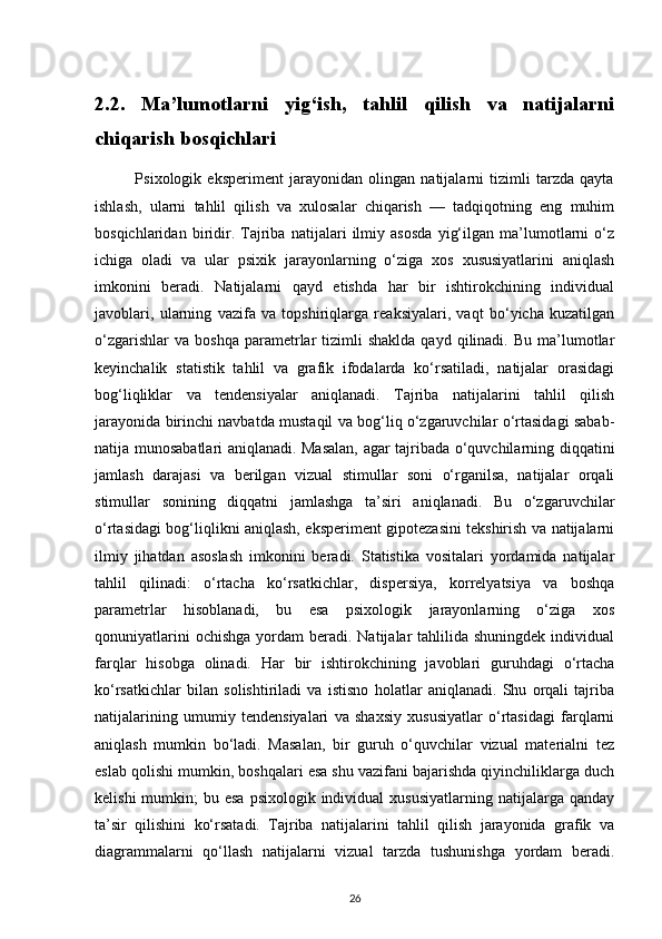2.2.   Ma’lumotlarni   yig‘ish,   tahlil   qilish   va   natijalarni
chiqarish bosqichlari         
              Psixologik   eksperiment   jarayonidan   olingan   natijalarni   tizimli   tarzda   qayta
ishlash,   ularni   tahlil   qilish   va   xulosalar   chiqarish   —   tadqiqotning   eng   muhim
bosqichlaridan   biridir.   Tajriba   natijalari   ilmiy   asosda   yig‘ilgan   ma’lumotlarni   o‘z
ichiga   oladi   va   ular   psixik   jarayonlarning   o‘ziga   xos   xususiyatlarini   aniqlash
imkonini   beradi.   Natijalarni   qayd   etishda   har   bir   ishtirokchining   individual
javoblari,   ularning   vazifa   va   topshiriqlarga   reaksiyalari,   vaqt   bo‘yicha   kuzatilgan
o‘zgarishlar  va   boshqa  parametrlar  tizimli  shaklda   qayd  qilinadi.  Bu  ma’lumotlar
keyinchalik   statistik   tahlil   va   grafik   ifodalarda   ko‘rsatiladi,   natijalar   orasidagi
bog‘liqliklar   va   tendensiyalar   aniqlanadi.   Tajriba   natijalarini   tahlil   qilish
jarayonida birinchi navbatda mustaqil va bog‘liq o‘zgaruvchilar o‘rtasidagi sabab-
natija munosabatlari aniqlanadi. Masalan, agar tajribada o‘quvchilarning diqqatini
jamlash   darajasi   va   berilgan   vizual   stimullar   soni   o‘rganilsa,   natijalar   orqali
stimullar   sonining   diqqatni   jamlashga   ta’siri   aniqlanadi.   Bu   o‘zgaruvchilar
o‘rtasidagi bog‘liqlikni aniqlash, eksperiment gipotezasini tekshirish va natijalarni
ilmiy   jihatdan   asoslash   imkonini   beradi.   Statistika   vositalari   yordamida   natijalar
tahlil   qilinadi:   o‘rtacha   ko‘rsatkichlar,   dispersiya,   korrelyatsiya   va   boshqa
parametrlar   hisoblanadi,   bu   esa   psixologik   jarayonlarning   o‘ziga   xos
qonuniyatlarini   ochishga  yordam  beradi.  Natijalar   tahlilida shuningdek  individual
farqlar   hisobga   olinadi.   Har   bir   ishtirokchining   javoblari   guruhdagi   o‘rtacha
ko‘rsatkichlar   bilan   solishtiriladi   va   istisno   holatlar   aniqlanadi.   Shu   orqali   tajriba
natijalarining   umumiy   tendensiyalari   va   shaxsiy   xususiyatlar   o‘rtasidagi   farqlarni
aniqlash   mumkin   bo‘ladi.   Masalan,   bir   guruh   o‘quvchilar   vizual   materialni   tez
eslab qolishi mumkin, boshqalari esa shu vazifani bajarishda qiyinchiliklarga duch
kelishi   mumkin;   bu esa   psixologik individual   xususiyatlarning  natijalarga qanday
ta’sir   qilishini   ko‘rsatadi.   Tajriba   natijalarini   tahlil   qilish   jarayonida   grafik   va
diagrammalarni   qo‘llash   natijalarni   vizual   tarzda   tushunishga   yordam   beradi.
26 